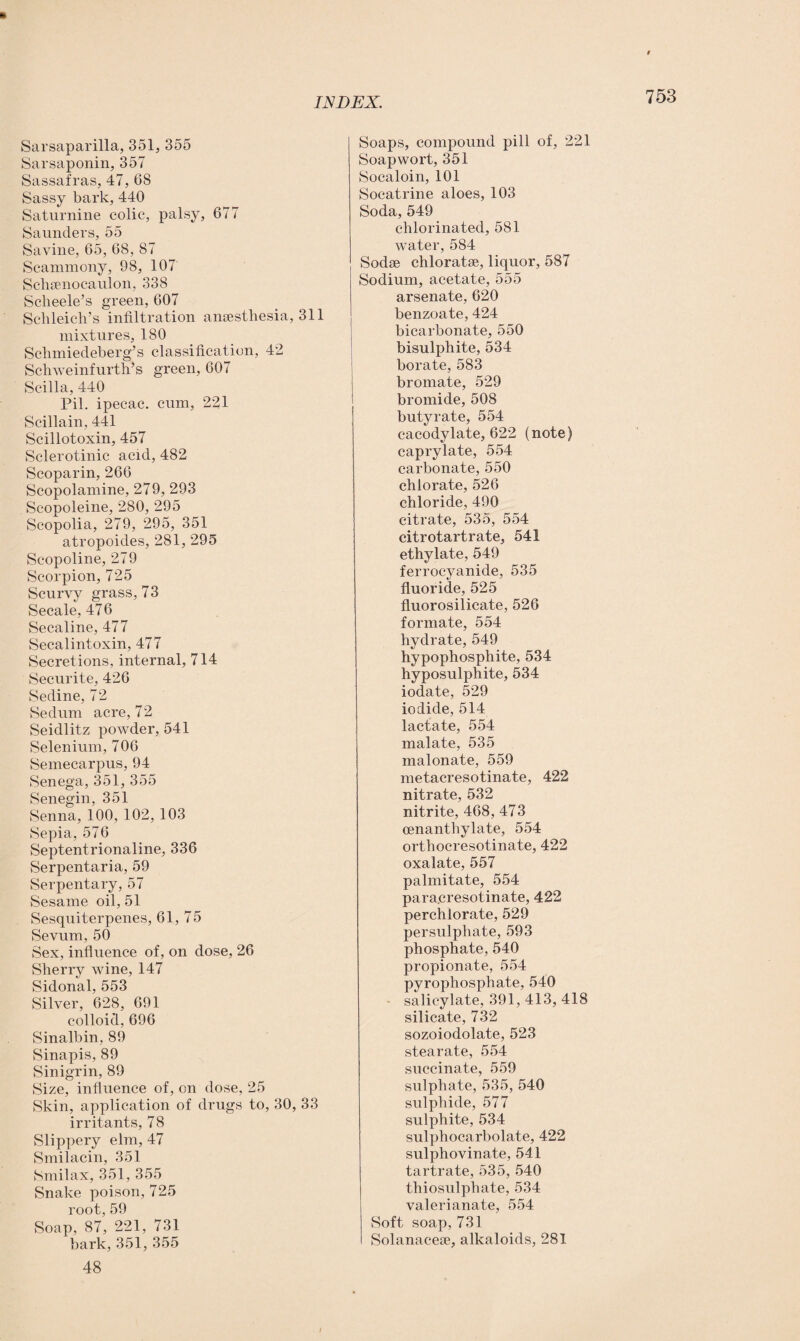 Sarsaparilla, 351, 355 Sarsaponin, 357 Sassafras, 47, 68 Sassy bark, 440 Saturnine colic, palsy, 677 Saunders, 55 Savine, 65, 68, 87 Seammony, 98, 107 Schsenocaulon, 338 Scheele’s green, 607 Schleich’s infiltration anaesthesia, 311 mixtures, 180 Schmiedeberg’s classification, 42 Schweinfurth’s green, 607 Scilla, 440 Pil. ipecac, cum, 221 Scilla in, 441 Scillotoxin, 457 Sclerotinic acid, 482 Scoparin, 266 Scopolamine, 279, 293 Scopoleine, 280, 295 Scopolia, 279, 295, 351 atropoides, 281, 295 Scopoline, 279 Scorpion, 725 Scurvy grass, 73 Secale, 476 Secaline, 477 Secalintoxin, 477 Secretions, internal, 714 Securite, 426 Sedine, 72 Sedum acre, 72 Seidlitz powder, 541 Selenium, 706 Semecarpus, 94 Senega, 351, 355 Senegin, 351 Senna, 100, 102, 103 Sepia, 576 Septentrionaline, 336 Serpentaria, 59 Serpentary, 57 Sesame oil, 51 Sesquiterpenes, 61, 75 Sevum, 50 Sex, influence of, on dose, 26 Sherry wine, 147 Sidonal, 553 Silver, 628, 691 colloid, 696 Sinalbin, 89 Sinapis, 89 Sinigrin, 89 Size, influence of, on dose, 25 Skin, application of drugs to, 30, 33 irritants, 78 Slippery elm, 47 Smilacin, 351 Smilax, 351, 355 Snake poison, 725 root, 59 Soap, 87, 221, 731 bark, 351, 355 48 Soaps, compound pill of, 221 Soap wort, 351 Socaloin, 101 Socatrine aloes, 103 Soda, 549 chlorinated, 581 water, 584 Sodse chloratae, liquor, 587 Sodium, acetate, 555 arsenate, 620 benzoate, 424 bicarbonate, 550 bisulphite, 534 borate, 583 bromate, 529 bromide, 508 butyrate, 554 cacodylate, 622 (note) caprylate, 554 carbonate, 550 chlorate, 526 chloride, 490 citrate, 535, 554 citrotartrate, 541 ethylate, 549 ferrocyanide, 535 fluoride, 525 fluorosilicate, 526 formate, 554 hydrate, 549 hypophosphite, 534 hyposulphite, 534 iodate, 529 iodide, 514 lactate, 554 malate, 535 malonate, 559 metacresotinate, 422 nitrate, 532 nitrite, 468, 473 oenanthylate, 554 orthocresotinate, 422 oxalate, 557 palmitate, 554 para.cresotinate, 422 perchlorate, 529 persulphate, 593 phosphate, 540 propionate, 554 pyrophosphate, 540 - salicylate, 391, 413, 418 silicate, 732 sozoiodolate, 523 stearate, 554 succinate, 559 sulphate, 535, 540 sulphide, 577 sulphite, 534 sulphocarbolate, 422 sulphovinate, 541 tartrate, 535, 540 thiosulphate, 534 valerianate, 554 Soft soap, 731 Solanacese, alkaloids, 281