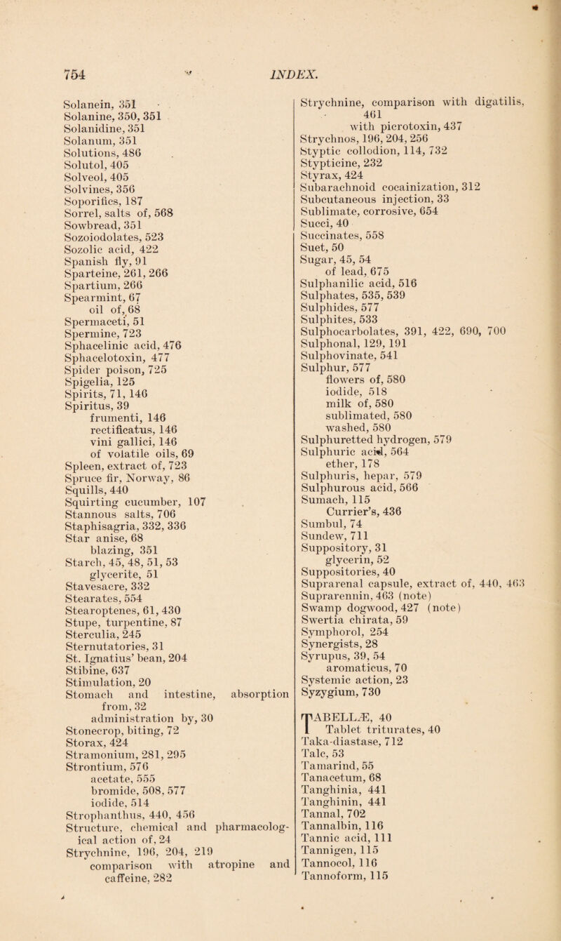 Solanein, 351 Solanine, 350, 351 Solanidine, 351 Solanum, 351 Solutions, 486 Solutol, 405 Solveol, 405 Solvines, 356 Soporifics, 187 Sorrel, salts of, 568 Sowbread, 351 Sozoiodolates, 523 Sozolic acid, 422 Spanish fly, 91 Sparteine, 261, 266 Spartium, 266 Spearmint, 67 oil of, 68 Spermaceti, 51 Spermine, 723 Sphacelinic acid, 476 Sphacelotoxin, 477 Spider poison, 725 Spigelia, 125 Spirits, 71, 146 Spiritus, 39 frumenti, 146 rectificatus, 146 vini gallici, 146 of volatile oils, 69 Spleen, extract of, 723 Spruce fir, Norway, 86 Squills, 440 Squirting cucumber, 107 Stannous salts, 706 Staphisagria, 332, 336 Star anise, 68 blazing, 351 Starch, 45, 48, 51, 53 glycerite, 51 Stavesacre, 332 Stearates, 554 Stearoptenes, 61, 430 Stupe, turpentine, 87 Sterculia, 245 Sternutatories, 31 St. Ignatius’ bean, 204 Stibine, 637 Stimulation, 20 Stomach and intestine, absorption from, 32 administration by, 30 Stonecrop, biting, 72 Storax, 424 Stramonium, 281, 295 Strontium, 576 acetate, 555 bromide, 508, 577 iodide, 514 Strophanthus, 440, 456 Structure, chemical and pharmacolog¬ ical action of, 24 Strychnine, 196, 204, 219 comparison with atropine and caffeine, 282 Strychnine, comparison with digatilis, 461 with picrotoxin, 437 Strychnos, 196, 204, 256 Styptic collodion, 114, 732 Stypticine, 232 Styrax, 424 Subarachnoid cocainization, 312 Subcutaneous injection, 33 Sublimate, corrosive, 654 Succi, 40 Succinates, 558 Suet, 50 Sugar, 45, 54 of lead, 675 Sulphanilic acid, 516 Sulphates, 535, 539 Sulphides, 577 Sulphites, 533 Sulphocarbolates, 391, 422, 690, 700 Sulphonal, 129, 191 Sulphovinate, 541 Sulphur, 577 flowers of, 580 iodide, 518 milk of, 580 sublimated, 580 washed, 580 Sulphuretted hydrogen, 579 Sulphuric aci4, 564 ether, 178 Sulphuris, hepar, 579 Sulphurous acid, 566 Sumach, 115 Currier’s, 436 Sumbul, 74 Sundew, 711 Suppository, 31 glycerin, 52 Suppositories, 40 Suprarenal capsule, extract of, 440, 463 Suprarennin, 463 (note) Swamp dogwood, 427 (note) Swertia chirata, 59 Symphorol, 254 Synergists, 28 Syrupus, 39, 54 aromaticus, 70 Systemic action, 23 Syzygium, 7 30 TABELLiE, 40 Tablet triturates, 40 Taka-diastase, 712 Talc, 53 Tamarind, 55 Tanacetum, 68 Tangliinia, 441 Tanghinin, 441 Tannal, 702 Tannalbin, 116 Tannic acid, 111 Tannigen, 115 Tannocol, 116 Tannoform, 115