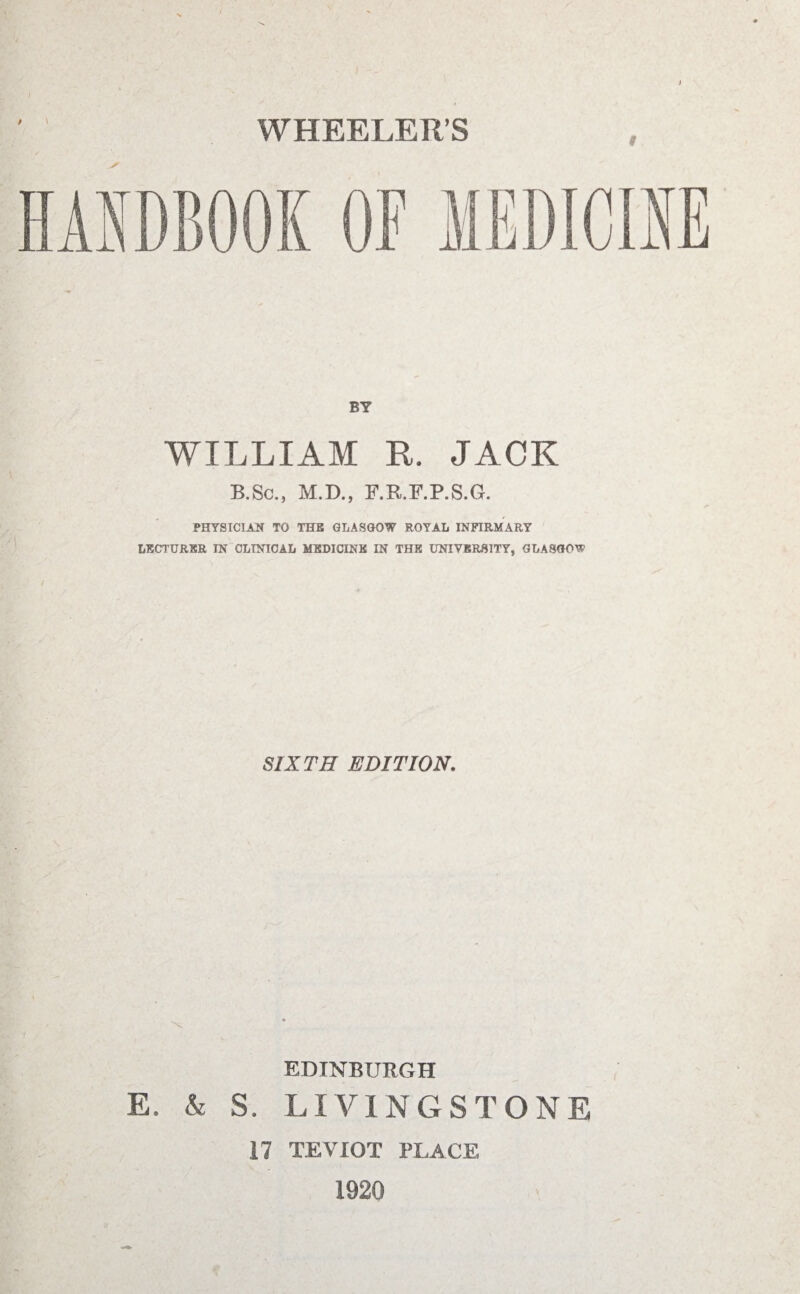 WHEELER’S BY WILLIAM R. JACK B.Sc., M.D., F.R.F.P.S.G. PHYSICIAN TO THE GLASGOW ROYAL INFIRMARY LECTURER IN CLINICAL MEDICINE IN THE UNIVERSITY, GLASGOW SIXTH EDITION. -X EDINBURGH E. & S. LIVINGSTONE 17 T.EVIOT PLACE > 1920