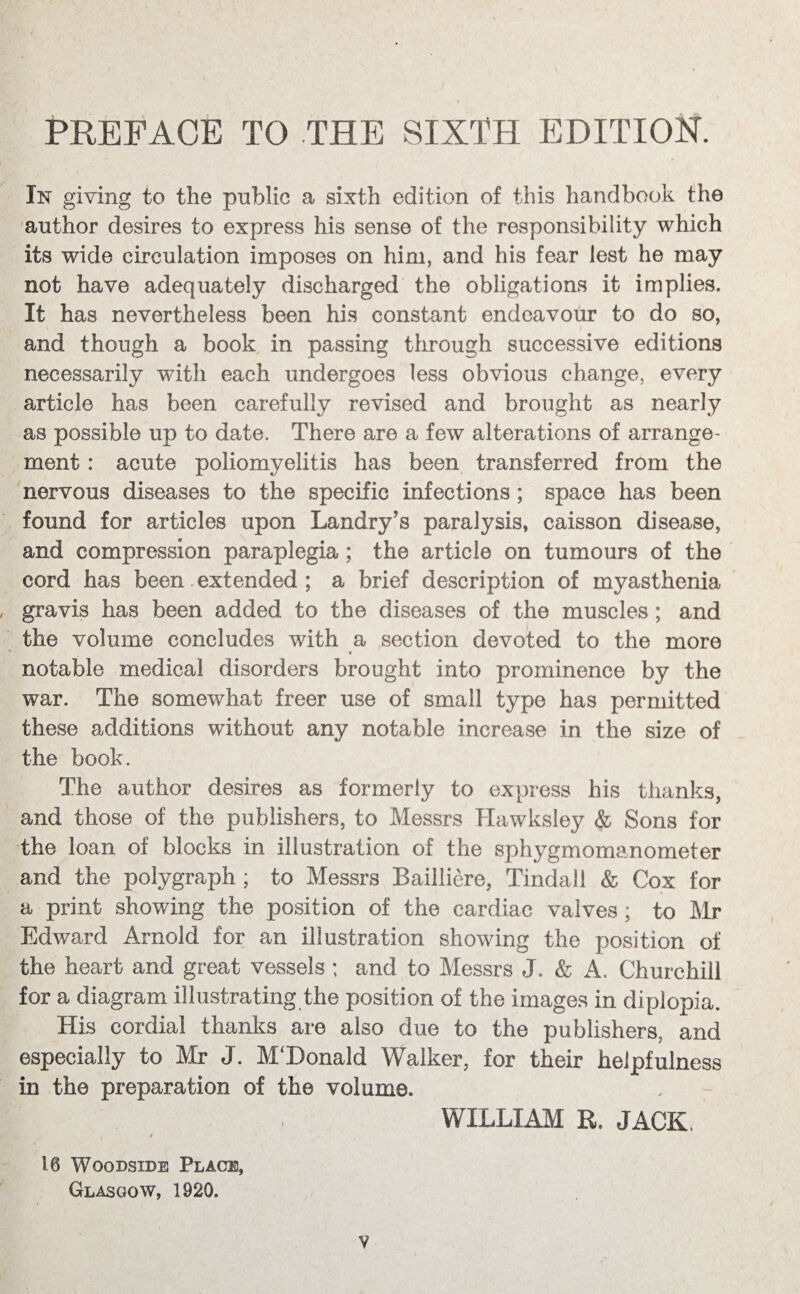 PREFACE TO THE SIXTH EDITION. In giving to the public a sixth edition of this handbook the author desires to express his sense of the responsibility which its wide circulation imposes on him, and his fear lest he may not have adequately discharged the obligations it implies. It has nevertheless been his constant endeavour to do so, and though a book in passing through successive editions necessarily with each undergoes less obvious change, every article has been carefully revised and brought as nearly as possible up to date. There are a few alterations of arrange¬ ment : acute poliomyelitis has been transferred from the nervous diseases to the specific infections ; space has been found for articles upon Landry’s paralysis, caisson disease, and compression paraplegia ; the article on tumours of the cord has been extended ; a brief description of myasthenia gravis has been added to the diseases of the muscles ; and the volume concludes with a section devoted to the more notable medical disorders brought into prominence by the war. The somewhat freer use of small type has permitted these additions without any notable increase in the size of the book. The author desires as formerly to express his thanks, and those of the publishers, to Messrs Hawksley & Sons for the loan of blocks in illustration of the sphygmomanometer and the polygraph ; to Messrs Bailliere, Tindall & Cox for a print showing the position of the cardiac valves; to Mr Edward Arnold for an illustration showing the position of the heart and great vessels; and to Messrs J. & A. Churchill for a diagram illustrating the position of the images in diplopia. His cordial thanks are also due to the publishers, and especially to Mr J. M‘Donald Walker, for their helpfulness in the preparation of the volume. WILLIAM R. JACK, , / 16 Wqodsxde Place, Glasgow, 1920. v