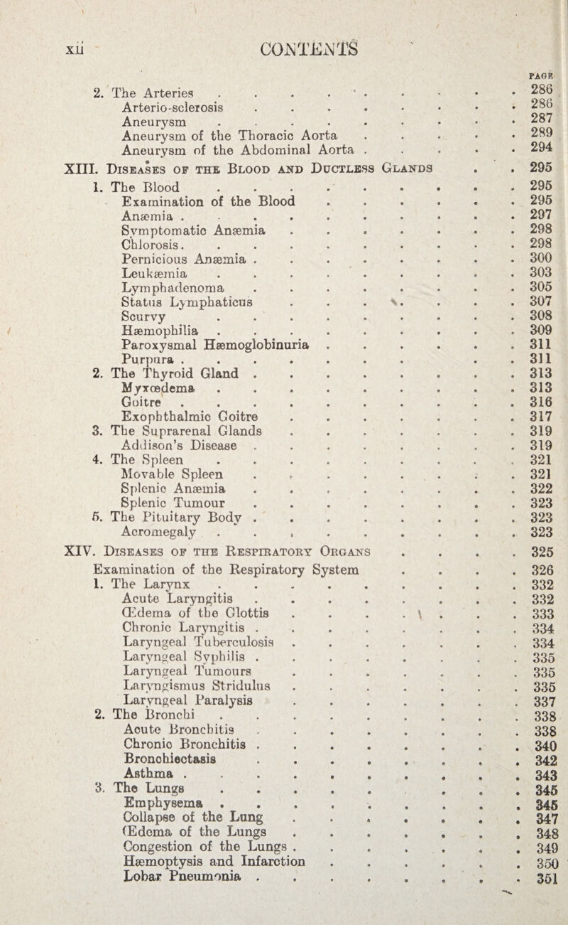 2. The Arteries . . . ’ . Arteriosclerosis ..... Aneurysm ...... Aneurysm of the Thoracic Aorta Aneurysm of the Abdominal Aorta . XIII. Diseases of the Blood and Ductless Glands 1. The Blood . . . • • Examination of the Blood Ana?mia ...... Symptomatic Anaemia .... Chlorosis. ...... Pernicious Anaemia ..... Leukaemia ...... Lymph adenoma ..... Status Lymphaticus . . . \. Scurvy ..... Haemophilia ..... Paroxysmal Haemoglobinuria Purpura ...... 2. The Thyroid Gland .... Myxcedema ..... Goitre ...... Exophthalmic Goitre 3. The Suprarenal Glands Addison’s Disease .... 4. The Spleen ..... Movable Spleen .... Splenic Anaemia .... Splenic Tumour .... 5. The Pituitary Body .... Acromegaly . XIV. Diseases of the Respiratory Organs Examination of the Respiratory System 1. The Larynx Acute Laryngitis (Edema of the Glottis Chronic Laryngitis . Laryngeal Tuberculosis Laryngeal Syphilis . Laryngeal Tumours Laryngismus Stridulus Laryngeal Paralysis 2. The Bronchi Acute Bronchitis Chronic Bronchitis . Bronchiectasis Asthma .... 3. The Lungs Emphysema . Collapse of the Lung (Edema of the Lungs Congestion of the Lungs . Haemoptysis and Infarction Lobar Pneumonia . PAGK . 286 . 286 . 287 . 289 . 294 . 295 . 295 . 295 . 297 . 298 . 298 . 300 . 303 . 305 . 307 . 308 . 309 . 311 . 331 . 313 . 313 . 316 . 317 . 319 . 319 . 321 . 321 . 322 . 323 . 323 . 323 . 325 . 326 . 332 . 332 . 333 . 334 . 334 . 335 . 335 . 335 . 337 . 338 . 338 . 340 . 342 . 343 . 345 . 346 . 347 . 348 . 349 . 350 • 351