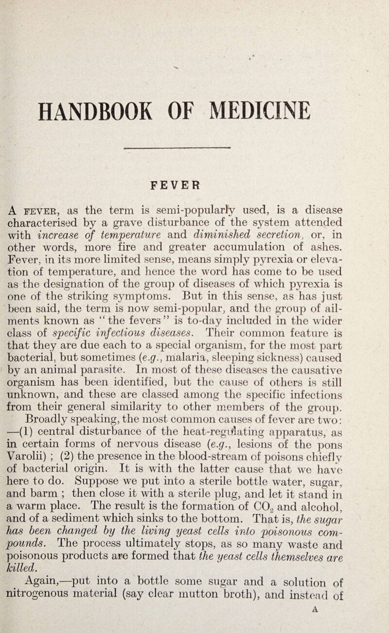 HANDBOOK OF MEDICINE FEVER A fever, as the term is semi-popularly used, is a disease characterised by a grave disturbance of the system attended with increase of temperature and diminished secretion, or, in other words, more fire and greater accumulation of ashes. Fever, in its more limited sense, means simply pyrexia or eleva¬ tion of temperature, and hence the word has come to be used as the designation of the group of diseases of which pyrexia is one of the striking symptoms. But in this sense, as has just been said, the term is now semi-popular, and the group of ail¬ ments known as ‘'the fevers” is to-day included in the wider class of specific infectious diseases. Their common feature is that they are due each to a special organism, for the most part bacterial, but sometimes (e.g., malaria, sleeping sickness) caused by an animal parasite. In most of these diseases the causative organism has been identified, but the cause of others is still unknown, and these are classed among the specific infections from their general similarity to other members of the group. Broadly speaking, the most common causes of fever are two: —(1) central disturbance of the heat-regiilating apparatus, as in certain forms of nervous disease {e.g., lesions of the pons Varolii) ; (2) the presence in the blood-stream of poisons chiefly of bacterial origin. It is with the latter cause that we have here to do. Suppose we put into a sterile bottle water, sugar, and barm ; then close it with a sterile plug, and let it stand in a warm place. The result is the formation of C02 and alcohol, and of a sediment which sinks to the bottom. That is, the sugar has been changed by the living yeast cells into poisonous com¬ pounds. The process ultimately stops, as so many waste and poisonous products are formed that the yeast cells themselves are killed. Again,—put into a bottle some sugar and a solution of nitrogenous material (say clear mutton broth), and instead of A