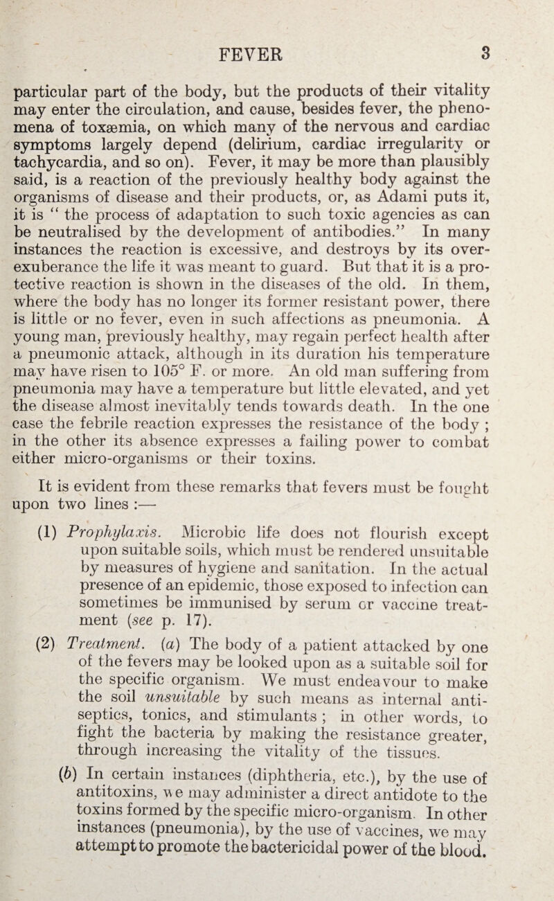 particular part of the body, but the products of their vitality may enter the circulation, and cause, besides fever, the pheno¬ mena of toxaemia, on which manv of the nervous and cardiac symptoms largely depend (delirium, cardiac irregularity or tachycardia, and so on). Fever, it may be more than plausibly said, is a reaction of the previously healthy body against the organisms of disease and their products, or, as Adami puts it, it is “ the process of adaptation to such toxic agencies as can be neutralised by the development of antibodies.” In many instances the reaction is excessive, and destroys by its over- exuberance the life it was meant to guard. But that it is a pro¬ tective reaction is shown in the diseases of the old. In them, where the body has no longer its former resistant power, there is little or no fever, even in such affections as pneumonia. A young man, previously healthy, may regain perfect health after a pneumonic attack, although in its duration his temperature may have risen to 105° F. or more. An old man suffering from pneumonia may have a temperature but little elevated, and yet the disease almost inevitably tends towards death. In the one case the febrile reaction expresses the resistance of the body ; in the other its absence expresses a failing power to combat either micro-organisms or their toxins. It is evident from these remarks that fevers must be fought upon two lines :— (1) Prophylaxis. Microbic life does not flourish except upon suitable soils, which must be rendered unsuitable by measures of hygiene and sanitation. In the actual presence of an epidemic, those exposed to infection can sometimes be immunised by serum or vaccine treat¬ ment [see p. 17). (2) Treatment, (a) The body of a patient attacked by one of the fevers may be looked upon as a suitable soil for the specific organism. We must endeavour to make the soil unsuitable by such means as internal anti¬ septics, tonics, and stimulants ; in other words, to fight the bacteria by making the resistance greater, through increasing the vitality of the tissues. (b) In certain instances (diphtheria, etc.), by the use of antitoxins, v e may administer a direct antidote to the toxins formed by the specific micro-organism. In other instances (pneumonia), by the use of vaccines, we may attempt to promote the bactericidal power of the blood.