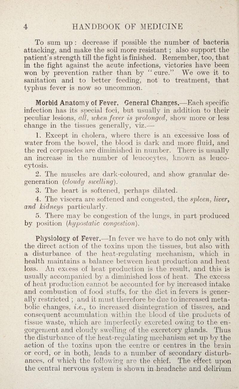 To sum up : decrease if possible the number of bacteria attacking^ and make the soil more resistant; also support the patient’s strength till the fight is finished. Remember, too, that in the fight against the acute infections, victories have been won by prevention rather than by “ cure.” We owe it to sanitation and to better feeding, not to treatment, that typhus fever is now so uncommon. Morbid Anatomy of Fever. General Changes.—Each specific infection has its special foci, but usually in addition to their peculiar lesions, all, when fever is prolongeal, show more or less change in the tissues generally, viz.— 1. Except in cholera, where there is an excessive loss of water from the bowel, the blood is dark and more fluid, and the red corpuscles are diminished in number. There is usually an increase in the number of leucocytes, known as leuco- cytosis. 2. The muscles are dark-coloured, and show granular de¬ generation (cloudy swelling). 3. The heart is softened, perhaps dilated. 4. The viscera are softened and congested, the spleen, liver, and kidneys particularly. 5. There may be congestion of the lungs, in part produced by position (hypostatic congestion). Physiology of Fever.—In fever we have to do not only with the direct action of the toxins upon the tissues, but also with a disturbance of the heat-regulating mechanism, which in health maintains a balance between heat production and heat loss. An excess of heat production is the result, and this is usually accompanied by a diminished loss of heat. The excess of heat production cannot be accounted for by increased intake and combustion of food stuffs, for the diet in fevers is gener¬ ally restricted ; and it must therefore be due to increased meta¬ bolic changes, i.e., to increased disintegration of tissues, and consequent accumulation within the blood of the products of tissue waste, which are imperfectly excreted owing to the en¬ gorgement and cloudy swelling of the excretory glands. Thus the disturbance of the heat-regulating mechanism set up by the action of the toxins upon the centre or centres in the brain or cord, or in both, leads to a number of secondary disturb¬ ances, of which the following are the chief. The effect upon the central nervous system is shown in headache and delirium