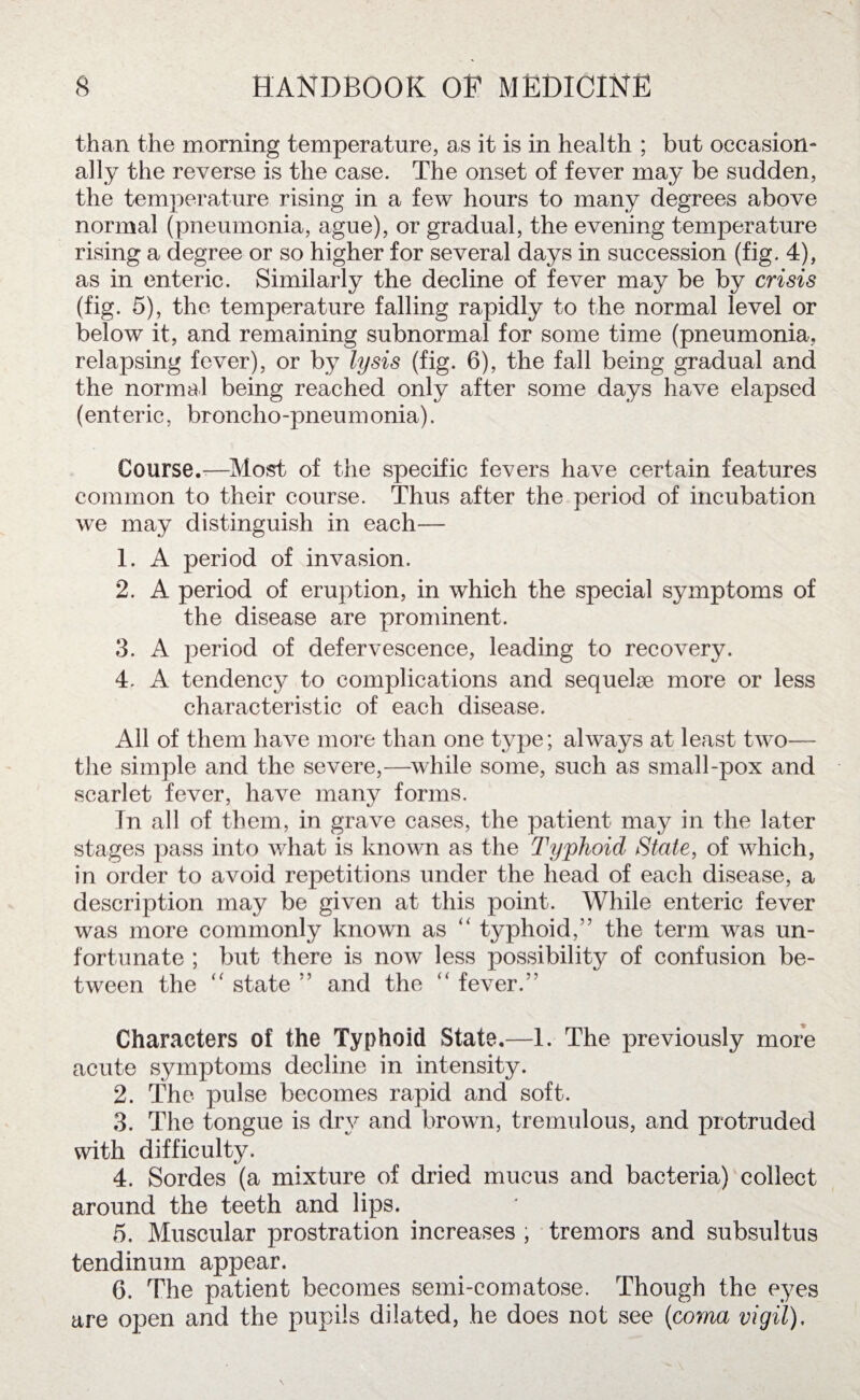 than the morning temperature, as it is in health ; but occasion¬ ally the reverse is the case. The onset of fever may be sudden, the temperature rising in a few hours to many degrees above normal (pneumonia, ague), or gradual, the evening temperature rising a degree or so higher for several days in succession (fig. 4), as in enteric. Similarly the decline of fever may be by crisis (fig. 5), the temperature falling rapidly to the normal level or below it, and remaining subnormal for some time (pneumonia, relapsing fever), or by lysis (fig. 6), the fall being gradual and the normal being reached only after some days have elapsed (enteric, broncho-pneumonia). Course.-—Most of the specific fevers have certain features common to their course. Thus after the period of incubation we may distinguish in each— 1. A period of invasion. 2. A period of eruption, in which the special symptoms of the disease are prominent. 3. A period of defervescence, leading to recovery. 4. A tendenc}^ to complications and sequelae more or less characteristic of each disease. All of them have more than one type; always at least two— the simple and the severe,—while some, such as small-pox and scarlet fever, have many forms. In all of them, in grave cases, the patient may in the later stages pass into what is known as the Typhoid State, of which, in order to avoid repetitions under the head of each disease, a description may be given at this point. While enteric fever was more commonly known as “ typhoid,” the term was un¬ fortunate ; but there is now less possibility of confusion be¬ tween the “ state ” and the “ fever.” Characters of the Typhoid State.—1. The previously more acute symptoms decline in intensity. 2. The pulse becomes rapid and soft. 3. The tongue is dry and brown, tremulous, and protruded with difficulty. 4. Sordes (a mixture of dried mucus and bacteria) collect around the teeth and lips. 6. Muscular prostration increases ; tremors and subsultus tendinuin appear. 6. The patient becomes semi-comatose. Though the eyes are open and the pupils dilated, he does not see (coma vigil).