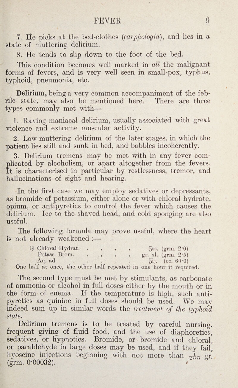 ?. He picks at the bed-clothes (carpkologia), and lies in a state of muttering delirium. 8. He tends to slip down to the foo+ of the bed. This condition becomes well marked in all the malignant forms of fevers, and is very well seen in small-pox, typhus, typhoid, pneumonia, etc. Delirium, being a very common accompaniment of the feb¬ rile state, may also be mentioned here. There are three types commonly met with— [. Raving maniacal delirium, usually associated with great violence and extreme muscular activity. 2. Low muttering delirium of the later stages, in which the patient lies still and sunk in bed, and babbles incoherently. 3. Delirium tremens may be met with in any fever com¬ plicated by alcoholism, or apart altogether from the fevers. It is characterised in particular by restlessness, tremor, and hallucinations of sight and hearing. In the first case we may employ sedatives or depressants, as bromide of potassium, either alone or with chloral hydrate, opium, or antipyretics to control the fever which causes the delirium. Ice to the shaved head, and cold sponging are also useful. The following formula may prove useful, wdiere the heart is not already weakened :— tfc Chloral Hydrat. 5ss. (grm. 2*0) Potass. Brom.gr. xl. (grm. 2*5) Aq. ad ..... 5ij. (cc. 60-0) One half at once, the other half repeated in one hour if required. The second type must be met by stimulants, as carbonate of ammonia or alcohol in full doses either by the mouth or in the form of enema. If the temperature is high, such anti¬ pyretics as quinine in full doses should be used. We may indeed sum up in similar words the treatment of the typhoid state. Delirium tremens is to be treated by careful nursing, frequent giving of fluid food, and the use of diaphoretics, sedatives, or hypnotics. Bromide, or bromide and chloral, or paraldehyde in large doses may be used, and if they fail, hyoscine injections beginning with not more than gr. (grm. 0*00032). *