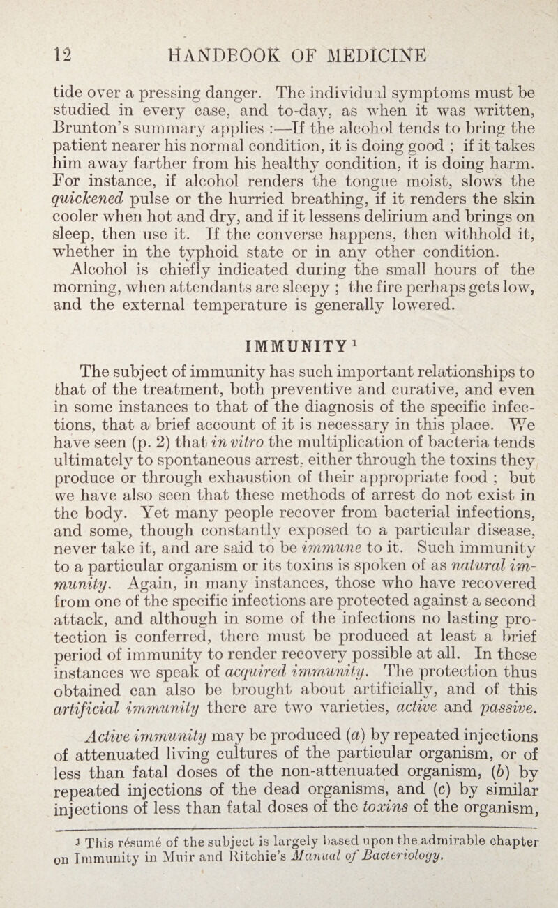 tide over a pressing danger. The individual symptoms must be studied in every case, and to-day, as when it was written, Brunton’s summary applies :—If the alcohol tends to bring the patient nearer his normal condition, it is doing good ; if it takes him away farther from his healthy condition, it is doing harm. For instance, if alcohol renders the tongue moist, slows the quickened pulse or the hurried breathing, if it renders the skin cooler when hot and dry, and if it lessens delirium and brings on sleep, then use it. If the converse happens, then withhold it, whether in the typhoid state or in any other condition. Alcohol is chiefly indicated during the small hours of the morning, when attendants are sleepy ; the fire perhaps gets low, and the external temperature is generally lowered. IMMUNITY1 The subject of immunity has such important relationships to that of the treatment, both preventive and curative, and even in some instances to that of the diagnosis of the specific infec¬ tions, that a brief account of it is necessary in this place. We have seen (p. 2) that in vitro the multiplication of bacteria tends ultimately to spontaneous arrest, either through the toxins they produce or through exhaustion of their appropriate food ; but we have also seen that these methods of arrest do not exist in the body. Yet many people recover from bacterial infections, and some, though constantly exposed to a particular disease, never take it, and are said to be immune to it. Such immunity to a particular organism or its toxins is spoken of as natural im¬ munity. Again, in many instances, those who have recovered from one of the specific infections are protected against a second attack, and although in some of the infections no lasting pro¬ tection is conferred, there must be produced at least a brief period of immunity to render recovery possible at all. In these instances we speak of acquired immunity. The protection thus obtained can also be brought about artificially, and of this artificial immunity there are two varieties, active and passive. Active immunity may be produced (a) by repeated injections of attenuated living cultures of the particular organism, or of less than fatal doses of the non-attenuated organism, (b) by repeated injections of the dead organisms, and (c) by similar injections of less than fatal doses of the toxins of the organism, i This resume of the subject is largely based upon the admirable chapter on Immunity in Muir and Ritchie’s Manual of Bacteriology.