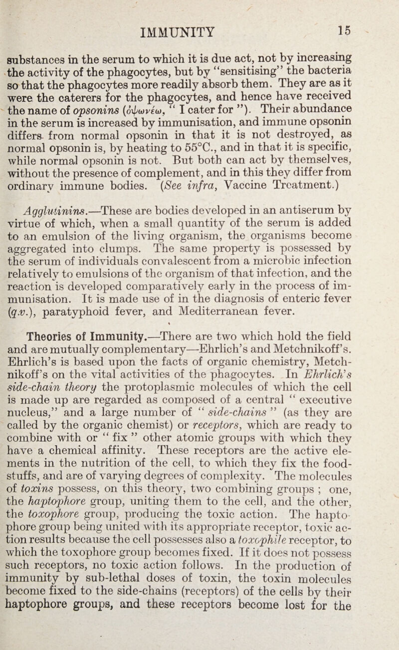 substances in the serum to which it is due act, not by increasing the activity of the phagocytes, but by ‘‘sensitising” the bacteria so that the phagocytes more readily absorb them. They are as it were the caterers for the phagocytes, and hence have received the name of opsonins (oxpwvew, “ I cater for ”). Their abundance in the serum is increased by immunisation, and immune opsonin differs, from normal opsonin in that it is not destroyed, as normal opsonin is, by heating to 55°C., and in that it is specific, while normal opsonin is not. But both can act by themselves, without the presence of complement, and in this they differ from ordinary immune bodies. (See infra, Vaccine Treatment.) Agglutinins.—These are bodies developed in an antiserum by virtue of which, when a small quantity of the serum is added to an emulsion of the living organism, the organisms become aggregated into clumps. The same property is possessed by the serum of individuals convalescent from a microbic infection relatively to emulsions of the organism of that infection, and the reaction is developed comparatively early in the process of im¬ munisation. It is made use of in the diagnosis of enteric fever (<q.v.), paratyphoid fever, and Mediterranean fever. * Theories of Immunity.—There are two which hold the field and are mutually complementary—Ehrlich’s and Metchnikoff’s. Ehrlich’s is based upon the facts of organic chemistry, Metch¬ nikoff s on the vital activities of the phagocytes. In Ehrlich's side-chain theory the protoplasmic molecules of which the cell is made up are regarded as composed of a central “ executive nucleus,” and a large number of “ side-chains ” (as they are called by the organic chemist) or receptors, which are ready to combine with or 4‘ fix ” other atomic groups with which they have a chemical affinity. These receptors are the active ele¬ ments in the nutrition of the cell, to which they fix the food¬ stuffs, and are of varying degrees of complexity. The molecules of toxins possess, on this theor}q two combining groups ; one, the haptophore group, uniting them to the cell, and the other, the toxophore group, producing the toxic action. The hapto¬ phore group being united with its appropriate receptor, toxic ac¬ tion results because the cell possesses also a toxophile receptor, to which the toxophore group becomes fixed. If it does not possess such receptors, no toxic action follows. In the production of immunity by sub-lethal doses of toxin, the toxin molecules become fixed to the side-chains (receptors) of the cells by their haptophore groups, and these receptors become lost for the