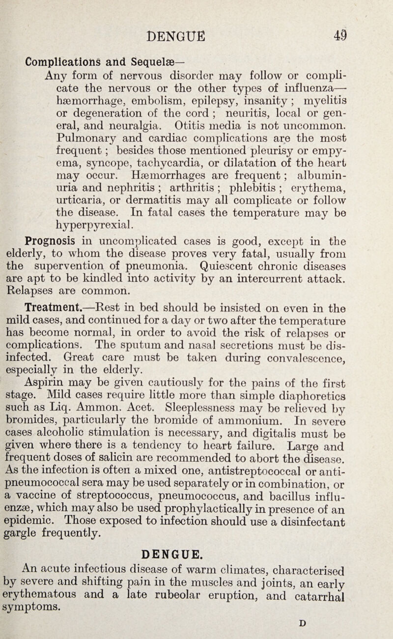 Complications and Sequelae— Any form of nervous disorder may follow or compli¬ cate the nervous or the other types of influenza— haemorrhage, embolism, epilepsy, insanity ; myelitis or degeneration of the cord ; neuritis, local or gen¬ eral, and neuralgia. Otitis media is not uncommon. Pulmonary and cardiac complications are the most frequent; besides those mentioned pleurisy or empy¬ ema, syncope, tachycardia, or dilatation of the heart may occur. Haemorrhages are frequent; albumin¬ uria and nephritis ; arthritis ; phlebitis ; erythema, urticaria, or dermatitis may all complicate or follow the disease. In fatal cases the temperature may be hyperpyrexial. Prognosis in uncomplicated cases is good, except in the elderly, to whom the disease proves very fatal, usually from the supervention of pneumonia. Quiescent chronic diseases are apt to be kindled into activity by an intercurrent attack. Relapses are common. Treatment.—Rest in bed should be insisted on even in the mild cases, and continued for a day or two after the temperature has become normal, in order to avoid the risk of relapses or complications. The sputum and nasal secretions must be dis¬ infected. Great care must be taken during convalescence, especially in the elderly. Aspirin may be given cautiously for the pains of the first stage. Mild cases require little more than simple diaphoretics such as Liq. Ammon. Acet. Sleeplessness may be relieved by bromides, particularly the bromide of ammonium. In severe cases alcoholic stimulation is necessary, and digitalis must be given where there is a tendency to heart failure. Large and frequent doses of salicin are recommended to abort the disease. As the infection is often a mixed one, antistreptococcal or anti- pneumococcal sera may be used separately or in combination, or a vaccine of streptococcus, pneumococcus, and bacillus influ¬ enzae, which may also be used prophylactically in presence of an epidemic. Those exposed to infection should use a disinfectant gargle frequently. DENGUE. An acute infectious disease of warm climates, characterised by severe and shifting pain in the muscles and joints, an early erythematous and a late rubeolar eruption, and catarrhal symptoms. D