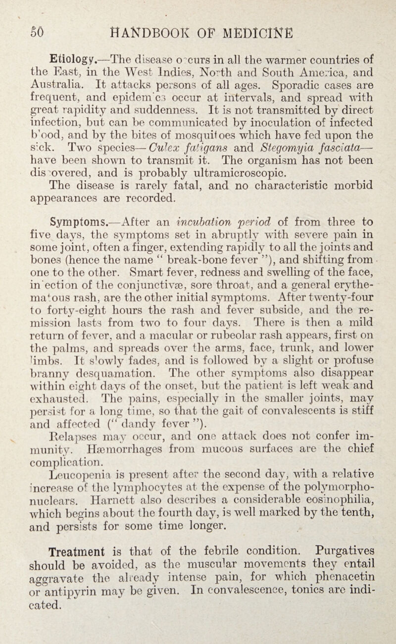 Etiology.—The disease occurs in all the warmer countries of the East, in the West Indies, North and South America, and Australia. It attacks persons of all ages. Sporadic cases are frequent, and epidem'cs occur at intervals, and spread with great rapidity and suddenness. It is not transmitted by direct infection, but can be communicated by inoculation of infected b’ood, and by the bites of mosquitoes which have fed upon the sick. Two species— Culex faiigans and Stegomyia fasciata— have been shown to transmit it. The organism has not been discovered, and is probably ultramicroscopic. The disease is rarely fatal, and no characteristic morbid appearances are recorded. Symptoms.—After an incubation period of from three to five days, the symptoms set in abruptly with severe pain in some joint, often a finger, extending rapidly to all the joints and bones (hence the name “ break-bone fever ”), and shifting from - one to the other. Smart fever, redness and swelling of the face, in'ection of the conjunctive, sore throat, and a general erythe¬ matous rash, are the other initial symptoms. After twenty-four to forty-eight hours the rash and fever subside, and the re¬ mission lasts from two to four days. There is then a mild return of fever, and a macular or rubeolar rash appears, first on the palms, and spreads over the arms, face, trunk, and lower limbs. It s^wly fades, and is followed by a slight or profuse branny desquamation. The other symptoms also disappear within eight days of the onset, but the patient is left weak and exhausted. The pains, especially in the smaller joints, may persist for a long time, so that the gait of convalescents is stiff and affected (“ dandy fever ”). Relapses may occur, and one attack does not confer im¬ munity. Haemorrhages from mucous surfaces are the chief complication. Leucopenia is present after the second day, with a relative increase of the lymphocytes at the expense of the polymorpho- nuclears. Harnett also describes a considerable eosinophilia, which begins about the fourth day, is well marked by the tenth, and persists for some time longer. Treatment is that of the febrile condition. Purgatives should be avoided, as the muscular movements they entail aggravate the already intense pain, for which phenacetin or antipyrin may be given. In convalescence, tonics are indi¬ cated.