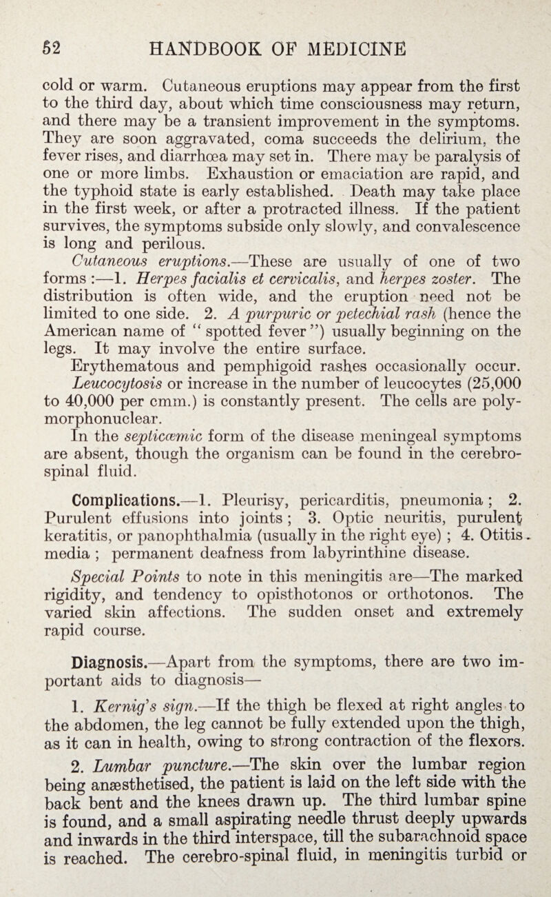 cold or warm. Cutaneous eruptions may appear from the first to the third day, about which time consciousness may return, and there may be a transient improvement in the symptoms. They are soon aggravated, coma succeeds the delirium, the fever rises, and diarrhoea may set in. There ma}^ be paralysis of one or more limbs. Exhaustion or emaciation are rapid, and the typhoid state is early established. Death may take place in the first week, or after a protracted illness. If the patient survives, the symptoms subside only slowly, and convalescence is long and perilous. Cutaneous eruptions.—These are usually of one of two forms :—1. Herpes facialis et cervicalis, and herpes zoster. The distribution is often wide, and the eruption need not be limited to one side. 2. A purpuric or petechial rash (hence the American name of “ spotted fever”) usually beginning on the legs. It may involve the entire surface. Erythematous and pemphigoid rashes occasionally occur. Leucocytosis or increase in the number of leucocytes (25,000 to 40,000 per cmm.) is constantly present. The cells are poly¬ morphonuclear. In the septiccemic form of the disease meningeal symptoms are absent, though the organism can be found in the cerebro¬ spinal fluid. Complications.—1. Pleurisy, pericarditis, pneumonia ; 2. Purulent effusions into joints; 3. Optic neuritis, purulent keratitis, or panophthalmia (usually in the right eye) ; 4. Otitis. media ; permanent deafness from labyrinthine disease. Special Points to note in this meningitis are—The marked rigidity, and tendency to opisthotonos or orthotonos. The varied skin affections. The sudden onset and extremely rapid course. Diagnosis.—Apart from the symptoms, there are two im¬ portant aids to diagnosis— 1. Kernig’s sign.—If the thigh be flexed at right angles to the abdomen, the leg cannot be fully extended upon the thigh, as it can in health, owing to strong contraction of the flexors. 2. Lumbar puncture.—The skin over the lumbar region being anaesthetised, the patient is laid on the left side with the back bent and the knees drawn up. The third lumbar spine is found, and a small aspirating needle thrust deeply upwards and inwards in the third interspace, till the subarachnoid space is reached. The cerebro-spinal fluid, in meningitis turbid or