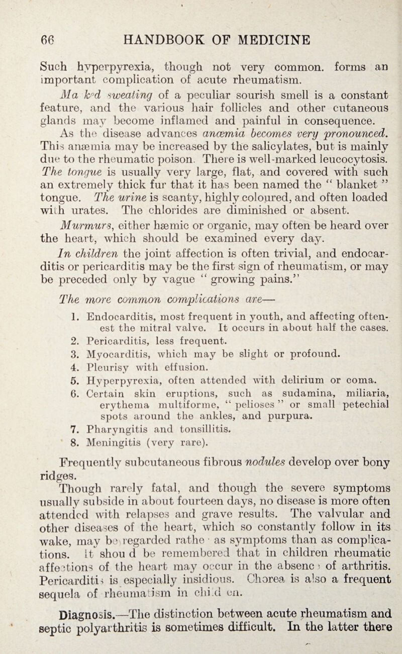 Such hyperpyrexia, though not very common, forms an important complication of acute rheumatism. Ma Jc°d sweating of a peculiar sourish smell is a constant feature, and the various hair follicles and other cutaneous glands may become inflamed and painful in consequence. As the disease advances anaemia becomes very 'pronounced. This anaemia may be increased by the salicylates, but is mainly due to the rheumatic poison. There is well-marked leucocytosis. The tongue is usually very large, flat, and covered with such an extremely thick fur that it has been named the “ blanket ” tongue. The urine is scanty, highly coloured, and often loaded with urates. The chlorides are diminished or absent. Murmurs, either haemic or organic, may often be heard over the heart, which should be examined every day. In children the joint affection is often trivial, and endocar¬ ditis or pericarditis may be the first sign of rheumatism, or may be preceded only by vague “ growing pains.” The more common complications are— 1. Endocarditis, most frequent in youth, and affecting often- est the mitral valve. It occurs in about half the cases. 2. Pericarditis, less frequent. 3. Myocarditis, which may be slight or profound. 4. Pleurisy with effusion. 5. Hyperpyrexia, often attended with delirium or coma. 6. Certain skin eruptions, such as sudamina, miliaria, erythema multiforme, “ pelioses ” or small petechial spots around the ankles, and purpura. 7. Pharyngitis and tonsillitis. 8. Meningitis (very rare). Frequently subcutaneous fibrous nodules develop over bony ridges. Though rarely fatal, and though the severe symptoms usually subside in about fourteen days, no disease is more often attended with relapses and grave results. The valvular and other diseases of the heart, which so constantly follow in its wake, may be regarded rathe • as symptoms than as complica¬ tions. it shou d be remembered that in children rheumatic affections of the heart may occur in the absenc) of arthritis. Pericarditi 4 is especially insidious. Chorea is also a frequent sequela of rheumatism in child on. Diagnosis.—The distinction between acute rheumatism and septic polyarthritis is sometimes difficult. In the latter there
