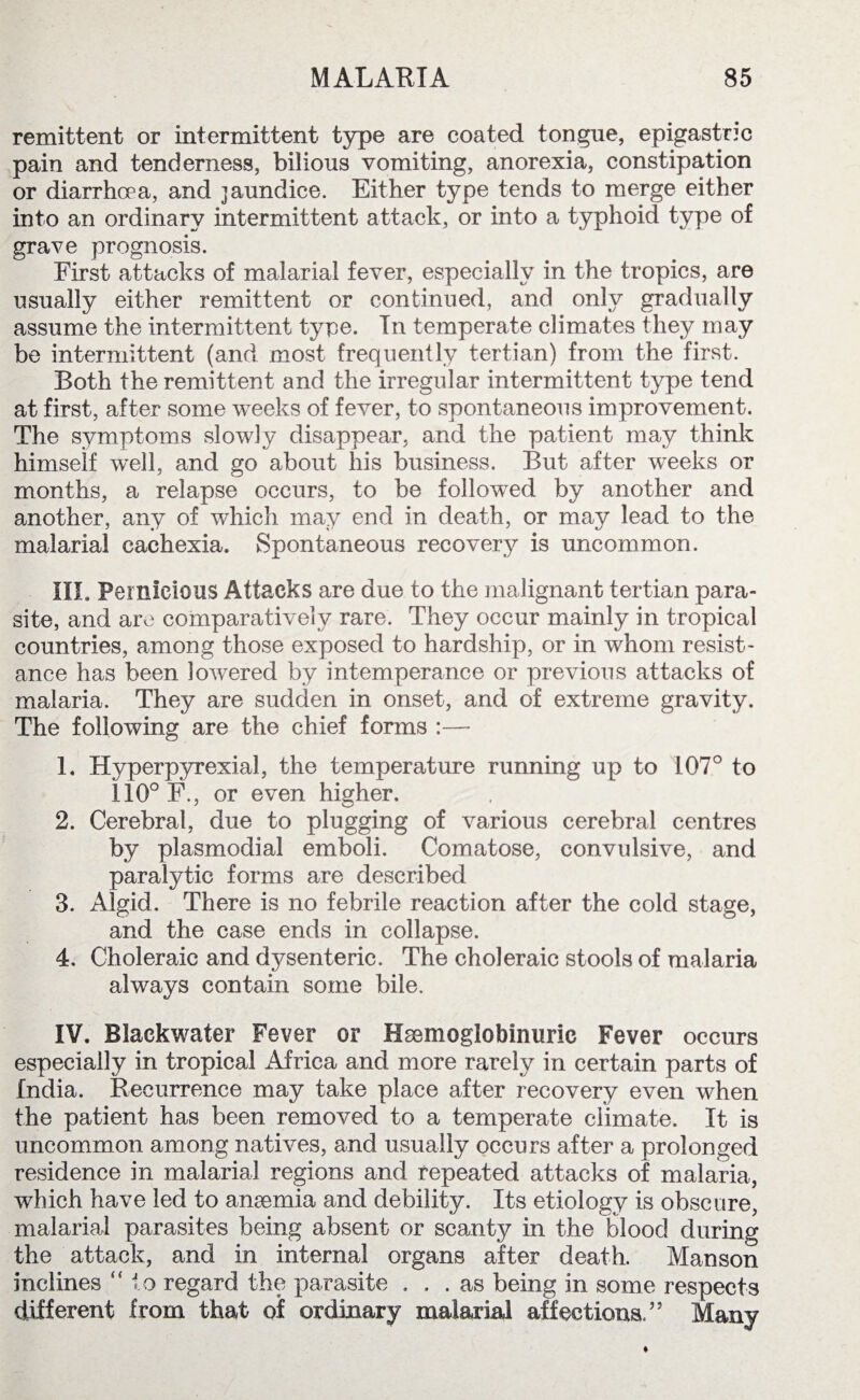 remittent or intermittent type are coated tongue, epigastric pain and tenderness, bilious vomiting, anorexia, constipation or diarrhoea, and jaundice. Either type tends to merge either into an ordinary intermittent attack, or into a typhoid type of grave prognosis. First attacks of malarial fever, especially in the tropics, are usually either remittent or continued, and only gradually assume the intermittent type. In temperate climates they may be intermittent (and most frequently tertian) from the first. Both the remittent and the irregular intermittent type tend at first, after some weeks of fever, to spontaneous improvement. The symptoms slowly disappear, and the patient may think himself well, and go about his business. But after weeks or months, a relapse occurs, to be followed by another and another, any of which may end in death, or may lead to the malarial cachexia. Spontaneous recovery is uncommon. III. Pernicious Attacks are due to the malignant tertian para¬ site, and are comparatively rare. They occur mainly in tropical countries, among those exposed to hardship, or in whom resist¬ ance has been lowered by intemperance or previous attacks of malaria. They are sudden in onset, and of extreme gravity. The following are the chief forms :—- 1. Hyperpyrexial, the temperature running up to 107° to 110° F., or even higher. 2. Cerebral, due to plugging of various cerebral centres by plasmodial emboli. Comatose, convulsive, and paralytic forms are described 3. Algid. There is no febrile reaction after the cold stage, and the case ends in collapse. 4. Choleraic and dysenteric. The choleraic stools of malaria always contain some bile. IV. Blackwater Fever or Hsemoglobinuric Fever occurs especially in tropical xAfrica and more rarely in certain parts of India. Recurrence may take place after recovery even when the patient has been removed to a temperate climate. It is uncommon among natives, and usually occurs after a prolonged residence in malarial regions and repeated attacks of malaria, which have led to anaemia and debility. Its etiology is obscure, malarial parasites being absent or scanty in the blood during the attack, and in internal organs after death. Manson inclines “to regard the parasite ... as being in some respects different from that of ordinary malarial affections.” Many