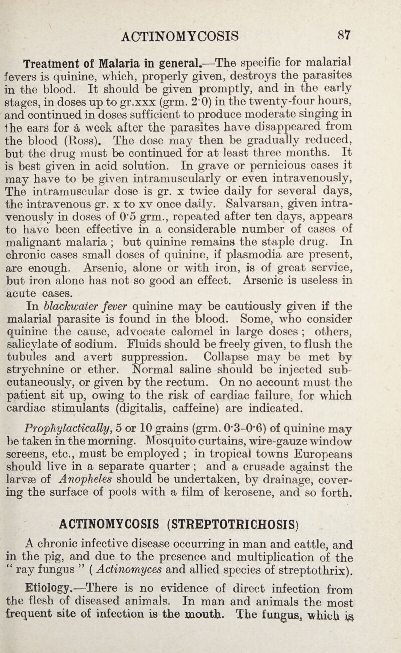Treatment of Malaria in general.—The specific for malarial fevers is quinine, which, properly given, destroys the parasites in the blood. It should be given promptly, and in the early stages, in doses up to gr.xxx (grm. 2*0) in the twenty-four hours, and continued in doses sufficient to produce moderate singing in Ihe ears for a week after the parasites have disappeared from the blood (Ross). The dose may then be gradually reduced, but the drug must be continued for at least three months. It is best given in acid solution. In grave or pernicious cases it may have to be given intramuscularly or even intravenously, The intramuscular dose is gr. x twice daily for several days, the intravenous gr. x to xv once daily. Salvarsan, given intra¬ venously in doses of 0*5 grm., repeated after ten days, appears to have been effective in a considerable number of cases of malignant malaria ; but quinine remains the staple drug. In chronic cases small doses of quinine, if plasmodia are present, are enough. Arsenic, alone or with iron, is of great service, but iron alone has not so good an effect. Arsenic is useless in acute cases. In blacJcwater fever quinine may be cautiously given if the malarial parasite is found in the blood. Some, who consider quinine the cause, advocate calomel in large doses ; others, salicylate of sodium. Fluids should be freely given, to flush the tubules and avert suppression. Collapse may be met by strychnine or ether. Normal saline should be injected sub¬ cutaneously, or given by the rectum. On no account must the patient sit up, owing to the risk of cardiac failure, for which cardiac stimulants (digitalis, caffeine) are indicated. Prophylactically, 5 or 10 grains (grm. 0*3-0*6) of quinine may be taken in the morning. Mosquito curtains, wire-gauze window screens, etc., must be employed ; in tropical towns Europeans should live in a separate quarter; and a crusade against the larvae of Anopheles should be undertaken, by drainage, cover¬ ing the surface of pools with a film of kerosene, and so forth. ACTINOMYCOSIS (STREPTOTRICHOSIS) A chronic infective disease occurring in man and cattle, and in the pig, and due to the presence and multiplication of the “ ray fungus 55 (Actinomyces and allied species of streptothrix). Etiology.—There is no evidence of direct infection from the flesh of diseased animals. In man and animals the most frequent site of infection is the mouth. The fungus, which