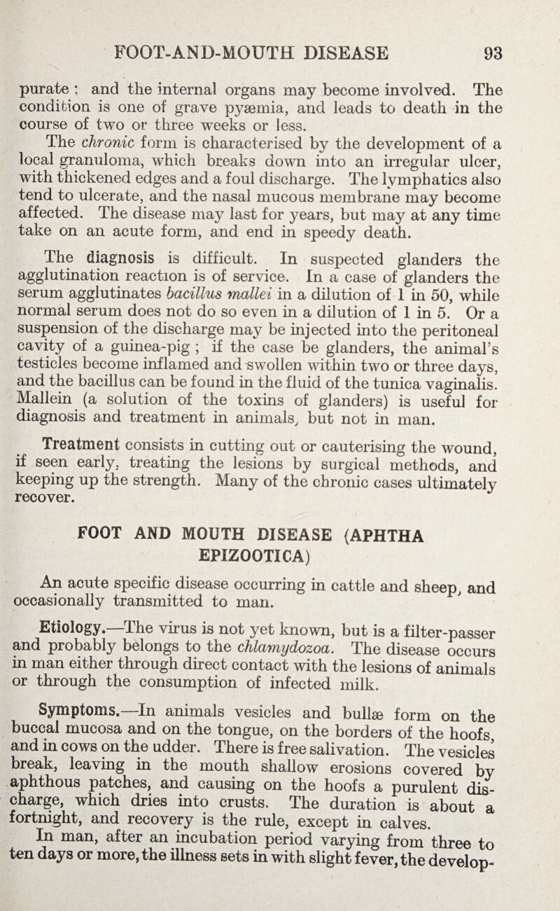 purate : and the internal organs may become involved. The condition is one of grave p3^emia, and leads to death in the course of two or three weeks or less. The chronic form is characterised by the development of a local granuloma, which breaks down into an irregular ulcer, with thickened edges and a foul discharge. The lymphatics also tend to ulcerate, and the nasal mucous membrane may become affected. The disease may last for years, but may at any time take on an acute form, and end in speedy death. The diagnosis is difficult. In suspected glanders the agglutination reaction is of service. In a case of glanders the serum agglutinates bacillus mallei in a dilution of 1 in 50, while normal serum does not do so even in a dilution of 1 in 5. Or a suspension of the discharge may be injected into the peritoneal cavity of a guinea-pig ; if the case be glanders, the animal’s testicles become inflamed and swollen within two or three days, and the bacillus can be found in the fluid of the tunica vaginalis. Mallein (a solution of the toxins of glanders) is useful for diagnosis and treatment in animals, but not in man. Treatment consists in cutting out or cauterising the wound, if seen early, treating the lesions by surgical methods, and keeping up the strength. Many of the chronic cases ultimately recover. FOOT AND MOUTH DISEASE (APHTHA EPIZOOTICA) An acute specific disease occurring in cattle and sheep, and occasionally transmitted to man. Etiology.—The virus is not yet known, but is a filter-passer and probably belongs to the chlamydozoa. The disease occurs in man either through direct contact with the lesions of animals or through the consumption of infected milk. Symptoms.—In animals vesicles and bullae form on the buccal mucosa and on the tongue, on the borders of the hoofs and in cows on the udder. There is free salivation. The vesicles break, leaving in the mouth shallow erosions covered by aphthous patches, and causing on the hoofs a purulent dis¬ charge, which dries into crusts. The duration is about a fortnight, and recovery is the rule, except in calves. In man, after an incubation period varying from three to ten days or more, the illness sets in with slight fever, the develop-