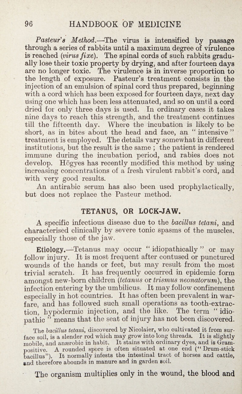 Pasteur's Method.—The virus is intensified by passage through a series of rabbits until a maximum degree of virulence is reached (virus fixe). The spinal cords of such rabbits gradu¬ ally lose their toxic property by drying, and after fourteen days are no longer toxic. The virulence is in inverse proportion to the length of exposure. Pasteur’s treatment consists in the injection of an emulsion of spinal cord thus prepared, beginning with a cord which has been exposed for fourteen days, next day using one which has been less attenuated, and so on until a cord dried for only three days is used. In ordinary cases it takes nine days to reach this strength, and the treatment continues till the fifteenth day. Where the incubation is likely to be short, as in bites about the head and face, an “ intensive ” treatment is employed. The details vary somewhat in different institutions, but the result is the same ; the patient is rendered immune during the incubation period, and rabies does not develop. Hogyes has recently modified this method by using increasing concentrations of a fresh virulent rabbit’s cord, and with very good results. An antirabic serum has also been used propl^dactically, but does not replace the Pasteur method. TETANUS, OR LOCK-JAW. A specific infectious disease due to the bacillus tetani, and characterised clinically by severe tonic spasms of the muscles, especially those of the jaw. Etiology.—Tetanus may occur “ idiopathically ” or may follow injury. It is most frequent after contused or punctured wounds of the hands or feet, but may result from the most trivial scratch. It has frequently occurred in epidemic form amongst new-born children (tetanus or trismus neonatorum), the infection entering by the umbilicus. It may follow confinement especially in hot countries. It has often been prevalent in war¬ fare, and has followed such small operations as tooth-extrac¬ tion, hypodermic injection, and the like. The term “ idio¬ pathic ” means that the seat of injury has not been discovered. The bacillus tetani, discovered by Nicolaier, who cultivated it from sur¬ face soil, is a slender rod which may grow into long threads. It is slightly mobile, and amerobic in habit. It stains with ordinary dyes, and is Gram¬ positive. A rounded spore is often situated at one end (“Drum-stick bacillus”). It normally infests the intestinal tract of horses and cattle, and therefore abounds in manure and in garden soil. The organism multiplies only in the wound, the blood and