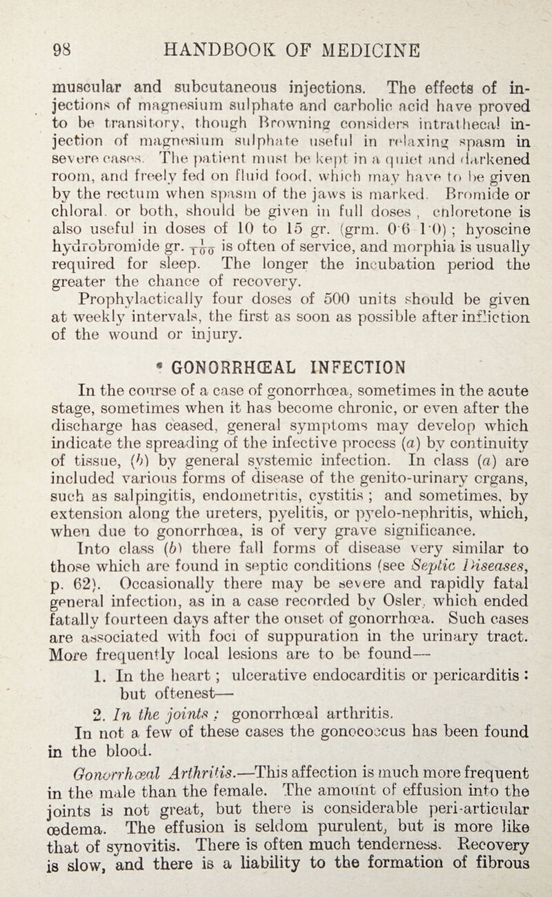 muscular and subcutaneous injections. The effects of in¬ jections of magnesium sulphate and carbolic acid have proved to be transitory, though Browning considers intrathecal in¬ jection of magnesium sulphate useful in relaxing spasm in severe eases. The patient must be kept in a quiet and darkened room, and freely fed on fluid food, which may have to i>e given by the rectum when spasm of the jaws is marked. Bromide or chloral, or both, should be given in full doses , cnloretone is also useful in doses of 10 to 15 gr. (grm. 0 6 10) ; hyoscine hydrobromide gr. T^ is often of service, and morphia is usually required for sleep. The longer the incubation period the greater the chance of recovery. Prophylactically four doses of 500 units should be given at weekly intervals, the first as soon as possible after infliction of the wound or injury. * GONORRHOEAL INFECTION In the course of a case of gonorrhoea, sometimes in the acute stage, sometimes when it has become chronic, or even after the discharge has ceased, general symptoms may develop which indicate the spreading of the infective process (a) bv continuity of tissue, (h) by general systemic infection. In class (a) are included various forms of disease of the genito-urinary organs, such as salpingitis, endometritis, cystitis ; and sometimes, by extension along the ureters, pyelitis, or pyelo-nephritis, which, when due to gonorrhoea, is of very grave significance. Into class (b) there fall forms of disease very similar to those which are found in septic conditions (see Septic Diseases, p. 62). Occasionally there may be severe and rapidly fatal general infection, as in a case recorded by Osier, which ended fatally fourteen days after the onset of gonorrhoea. Such cases are associated with foci of suppuration in the urinary tract. More frequently local lesions are to be found— 1. In the heart; ulcerative endocarditis or pericarditis • but oftenest— 2. In the joints ; gonorrhoeal arthritis. In not a few of these cases the gonococcus has been found in the blood. Gonorrhoeal Arthritis.—This affection is much more frequent in the male than the female. The amount of effusion into the joints is not great, but there is considerable peri-articular oedema. The effusion is seldom purulent, but is more like that of synovitis. There is often much tenderness. Recovery is slow, and there is a liability to the formation of fibrous