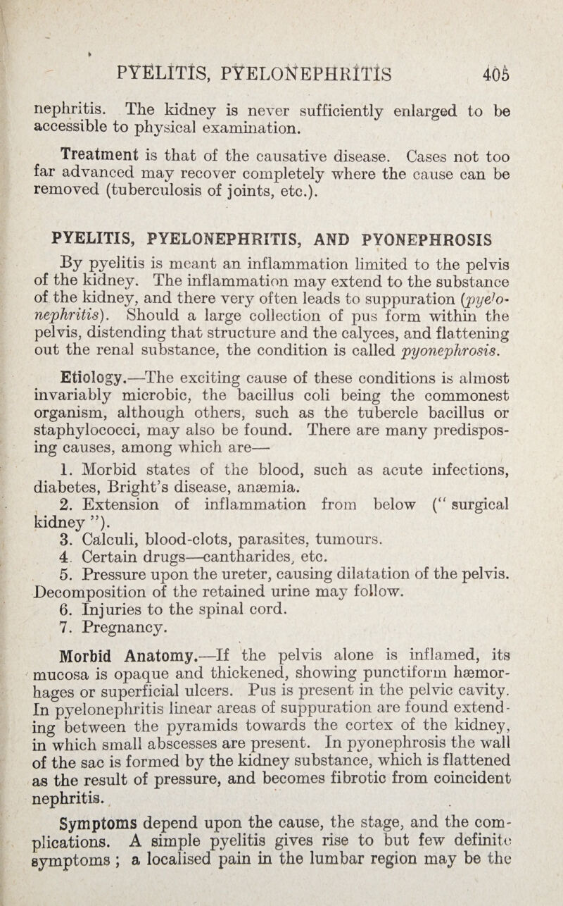 PYELITIS, PYELONEPHRITIS 40& nephritis. The kidney is never sufficiently enlarged to be accessible to physical examination. Treatment is that of the causative disease. Cases not too far advanced may recover completely where the cause can be removed (tuberculosis of joints, etc.). PYELITIS, PYELONEPHRITIS, AND PYONEPHROSIS By pyelitis is meant an inflammation limited to the pelvis of the kidney. The inflammation may extend to the substance of the kidney, and there very often leads to suppuration (pyelo¬ nephritis). Should a large collection of pus form within the pelvis, distending that structure and the calyces, and flattening out the renal substance, the condition is called pyonephrosis. Etiology.—The exciting cause of these conditions is almost invariably microbic, the bacillus coli being the commonest organism, although others, such as the tubercle bacillus or staphylococci, may also be found. There are many predispos¬ ing causes, among which are— 1. Morbid states of the blood, such as acute infections, diabetes, Bright’s disease, anaemia. 2. Extension of inflammation from below (“ surgical kidney ”). 3. Calculi, blood-clots, parasites, tumours. 4. Certain drugs—cantharides, etc. 5. Pressure upon the ureter, causing dilatation of the pelvis. Decomposition of the retained urine may follow. 6. Injuries to the spinal cord. 7. Pregnancy. Morbid Anatomy.—If the pelvis alone is inflamed, its mucosa is opaque and thickened, showing punctiform hsemor- hages or superficial ulcers. Pus is present in the pelvic cavity. In pyelonephritis linear areas of suppuration are found extend¬ ing between the pyramids towards the cortex of the kidney, in which small abscesses are present. In pyonephrosis the wall of the sac is formed by the kidney substance, which is flattened as the result of pressure, and becomes fibrotic from coincident nephritis. Symptoms depend upon the cause, the stage, and the com¬ plications. A simple pyelitis gives rise to but few definite symptoms ; a localised pain in the lumbar region may be the