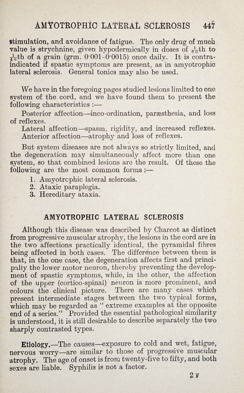 stimulation, and avoidance of fatigue. The only drug of much value is strychnine, given hypodermically in doses of to TVth of a grain (grm. 0'001-0*0015) once daily. It is contra¬ indicated if spastic symptoms are present, as in amyotrophic lateral sclerosis. General tonics may also be used. We have in the foregoing pages studied lesions limited to one system of the cord, and we have found them to present the following characteristics :— Posterior affection—inco-ordination, paraesthesia, and loss of reflexes. Lateral affection—spasm, rigidity, and increased reflexes. Anterior affection—atrophy and loss of reflexes. But system diseases are not always so strictly limited, and the degeneration may simultaneously affect more than one system, so that combined lesions are the result. Of these the following are the most common forms 1. Amyotrophic lateral sclerosis. 2. Ataxic paraplegia. & Hereditary ataxia. AMYOTROPHIC LATERAL SCLEROSIS Although this disease was described by Charcot as distinct from progressive muscular atrophy, the lesions in the cord are in the two affections practically identical, the pyramidal fibres being affected in both cases. The difference between them is that, in the one case, the degeneration affects first and princi¬ pally the lower motor neuron, thereby preventing the develop¬ ment of spastic symptoms, while, in the other, the affection of the upper (cortico-spinai) neuron is more prominent, and colours the clinical picture. There are many cases which present intermediate stages between the two typical forms, which may be regarded as “ extreme examples at the opposite end of a series.” Provided the essential pathological similarity is understood, it is still desirable to describe separately the two sharply contrasted types. Etiology.—The causes—exposure to cold and wet, fatigue, nervous worry—are similar to those of progressive muscular atrophy. The age of onset is from twenty-five to fifty, and both sexes are liable. Syphilis is not a factor.