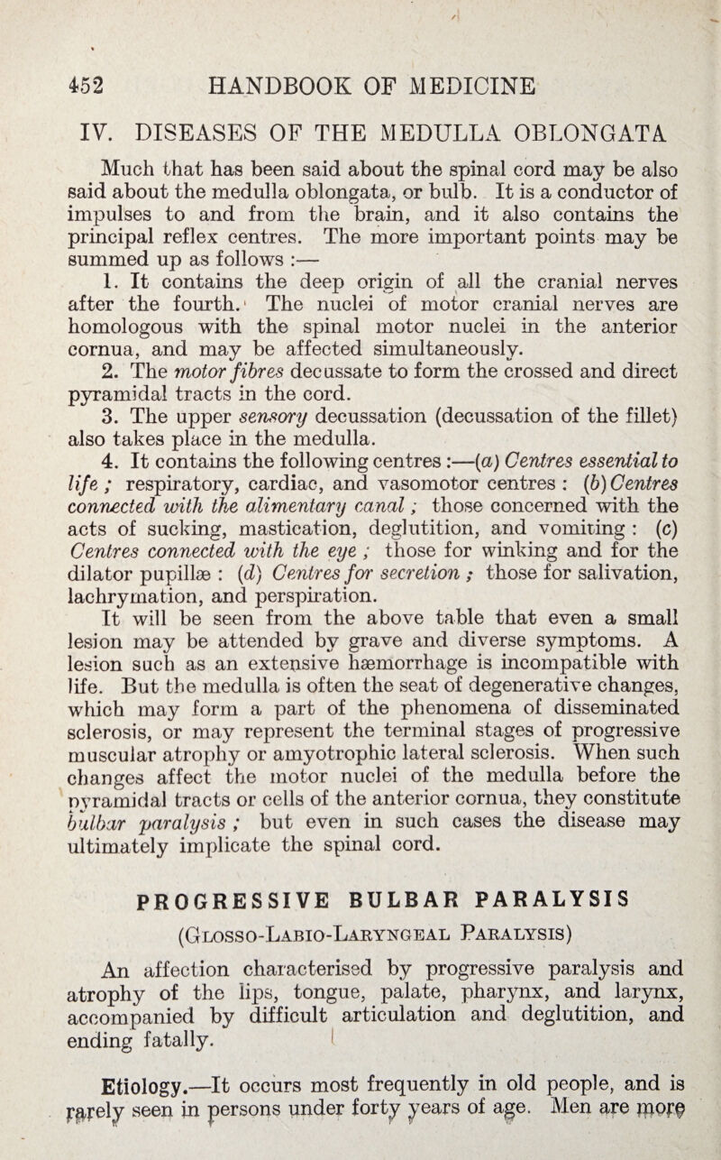 IV. DISEASES OF THE MEDULLA OBLONGATA Much that has been said about the spinal cord may be also said about the medulla oblongata, or bulb. It is a conductor of impulses to and from the brain, and it also contains the principal reflex centres. The more important points may be summed up as follows — 1. It contains the deep origin of all the cranial nerves after the fourth.1 The nuclei of motor cranial nerves are homologous with the spinal motor nuclei in the anterior cornua, and may be affected simultaneously. 2. The motor fibres decussate to form the crossed and direct pyramidal tracts in the cord. 3. The upper sensory decussation (decussation of the fillet) also takes place in the medulla. 4. It contains the following centres :—(a) Centres essential to life; respiratory, cardiac, and vasomotor centres : (b)Centres connected with the alimentary canal; those concerned with the acts of sucking, mastication, deglutition, and vomiting : (c) Centres connected with the eye ; those for winking and for the dilator pupillae : (d) Centres for secretion ; those for salivation, lachrymation, and perspiration. It will be seen from the above table that even a small lesion may be attended by grave and diverse symptoms. A lesion such as an extensive haemorrhage is incompatible with life. But the medulla is often the seat of degenerative changes, which may form a part of the phenomena of disseminated sclerosis, or may represent the terminal stages of progressive muscular atrophy or amyotrophic lateral sclerosis. When such changes affect the motor nuclei of the medulla before the nyramidal tracts or cells of the anterior cornua, they constitute bulbar paralysis ; but even in such cases the disease may ultimately implicate the spinal cord. PROGRESSIVE BULBAR PARALYSIS (Glosso-Labio-Laryngeal Paralysis) An affection characterised by progressive paralysis and atrophy of the lips, tongue, palate, pharynx, and larynx, accompanied by difficult articulation and deglutition, and ending fatally. 1 Etiology.—It occurs most frequently in old people, and is purely seen in persons under forty years of age. Men are jpprf