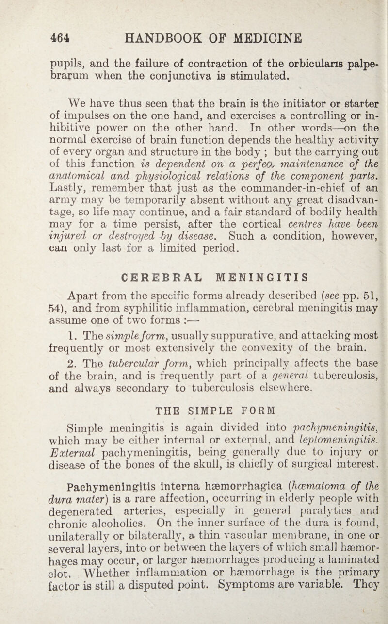 pupils, and the failure of contraction of the orbicularis palpe¬ brarum when the conjunctiva is stimulated. We have thus seen that the brain is the initiator or starter of impulses on the one hand, and exercises a controlling or in- hibitive power on the other hand. In other words—on the normal exercise of brain function depends the healthy activity of every organ and structure in the body ; but the carrying out of this function is dependent on a perfeo,> maintenance of the anatomical and physiological relations of the component parts. Lastly, remember that just as the commander-in-chief of an army may be temporarily absent without any great disadvan¬ tage, so life may continue, and a fair standard of bodily health may for a time persist, after the cortical centres have been injured or destroyed by disease. Such a condition, however, can only last for a limited period. CEREBRAL MENINGITIS Apart from the specific forms already described (see pp. 51, 54), and from syphilitic inflammation, cerebral meningitis may assume one of two forms :— 1. The simple form, usually suppurative, and attacking most frequently or most extensively the convexity of the brain. 2. The tubercular form, which principally affects the base of the brain, and is frequently part of a general tuberculosis, and always secondary to tuberculosis elsewhere. THE SIMPLE FORM Simple meningitis is again divided into pachymeningitis, which may be either internal or external, and leptomeningitis. External pachymeningitis, being generally due to injury or disease of the bones of the skull, is chiefly of surgical interest. Pachymeningitis interna haemorrhagiea (hcematoma of the dura mater) is a rare affection, occurring in elderly people with degenerated arteries, especially in general paralytics and chronic alcoholics. On the inner surface of the dura is found, unilaterally or bilaterally, a thin vascular membrane, in one or several layers, into or between the layers of which small haemor- hages may occur, or larger haemorrhages producing a laminated clot. Whether inflammation or haemorrhage is the primary factor is still a disputed point. Symptoms are variable. They