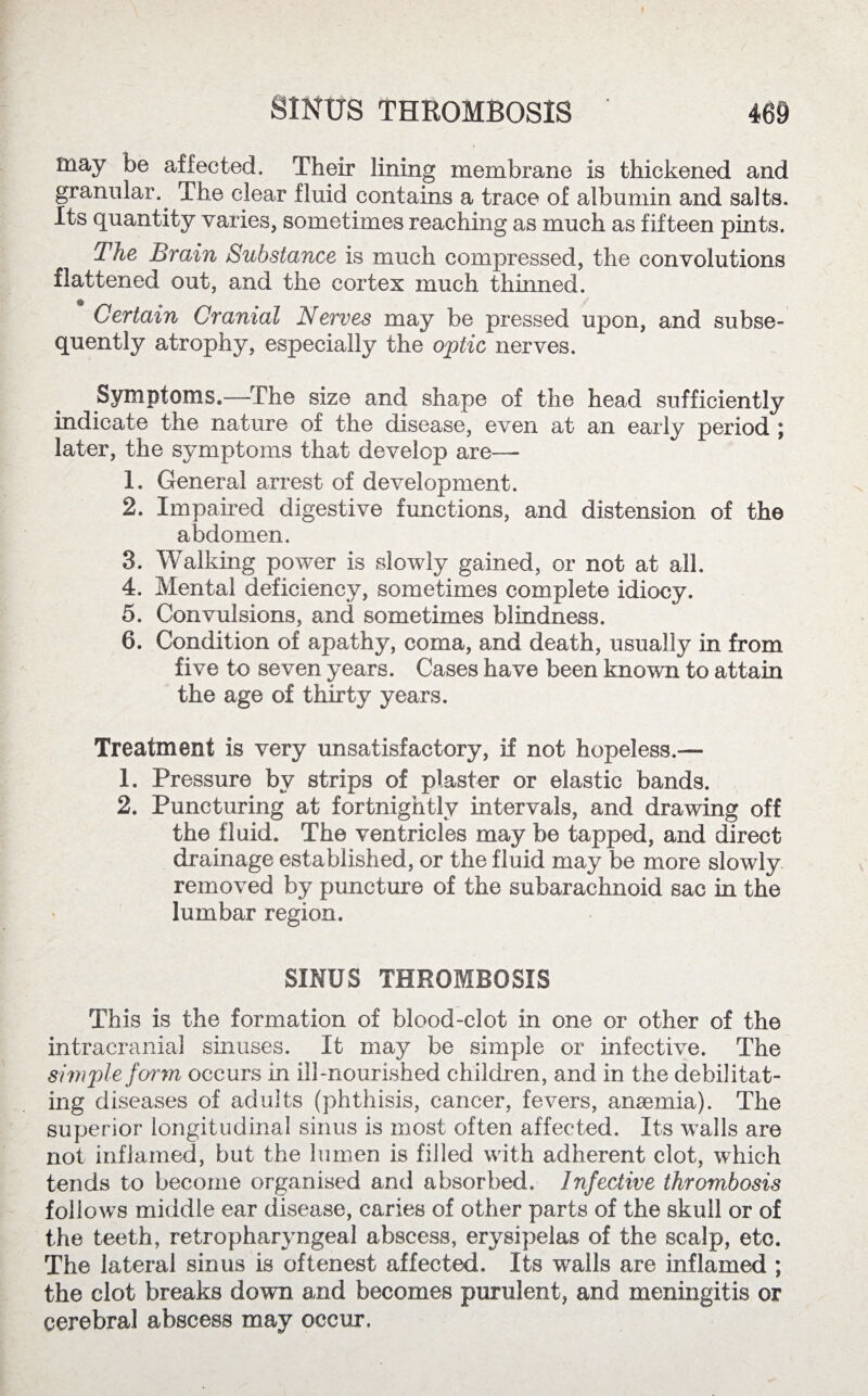 may be affected. Their lining membrane is thickened and granular. The clear fluid contains a trace of albumin and salts. Its quantity varies, sometimes reaching as much as fifteen pints. The Brain Substance is much compressed, the convolutions flattened out, and the cortex much thinned. Certain Cranial Nerves may be pressed upon, and subse¬ quently atrophy, especially the optic nerves. Symptoms.—The size and shape of the head sufficiently indicate the nature of the disease, even at an early period ; later, the symptoms that develop are— 1. General arrest of development. 2. Impaired digestive functions, and distension of the abdomen. 3. Walking power is slowly gained, or not at all. 4. Mental deficiency, sometimes complete idiocy. 5. Convulsions, and sometimes blindness. 6. Condition of apathy, coma, and death, usually in from five to seven years. Cases have been known to attain the age of thirty years. Treatment is very unsatisfactory, if not hopeless.— 1. Pressure by strips of plaster or elastic bands. 2. Puncturing at fortnightly intervals, and drawing off the fluid. The ventricles may be tapped, and direct drainage established, or the fluid may be more slowly removed by puncture of the subarachnoid sac in the lumbar region. SINUS THROMBOSIS This is the formation of blood-clot in one or other of the intracranial sinuses. It may be simple or infective. The simple form occurs in ill-nourished children, and in the debilitat¬ ing diseases of adults (phthisis, cancer, fevers, anaemia). The superior longitudinal sinus is most often affected. Its walls are not inflamed, but the lumen is filled with adherent clot, which tends to become organised and absorbed. Infective thrombosis follows middle ear disease, caries of other parts of the skull or of the teeth, retropharyngeal abscess, erysipelas of the scalp, etc. The lateral sinus is oftenest affected. Its walls are inflamed ; the clot breaks down and becomes purulent, and meningitis or cerebral abscess may occur.