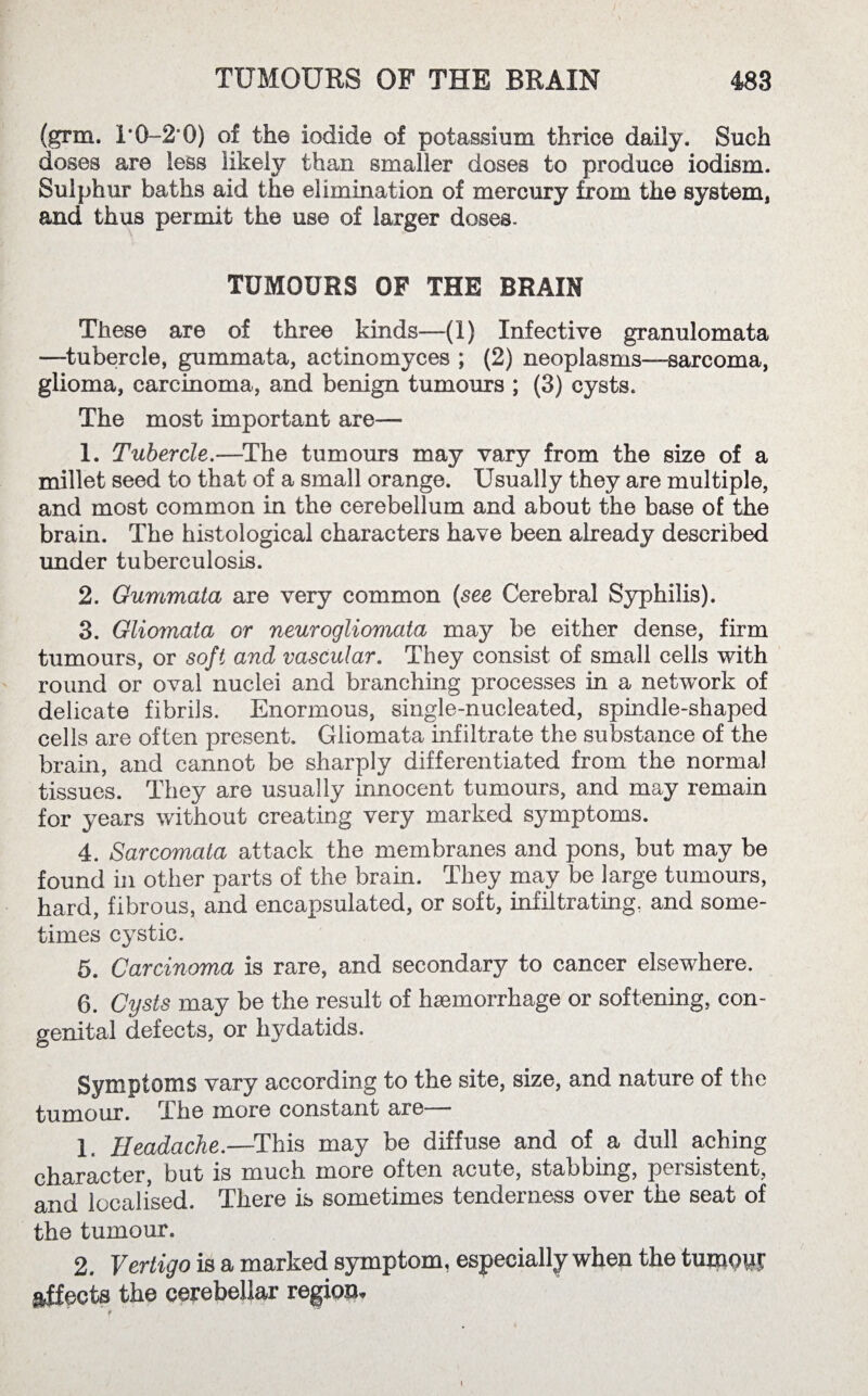 / TUMOURS OF THE BRAIN 483 (grm. T0-2*0) of the iodide of potassium thrice daily. Such doses are less likely than smaller doses to produce iodism. Sulphur baths aid the elimination of mercury from the system* and thus permit the use of larger doses. TUMOURS OF THE BRAIN These are of three kinds—(1) Infective granulomata —tubercle, gummata, actinomyces ; (2) neoplasms—sarcoma, glioma, carcinoma, and benign tumours ; (3) cysts. The most important are— 1. Tubercle.—The tumours may vary from the size of a millet seed to that of a small orange. Usually they are multiple, and most common in the cerebellum and about the base of the brain. The histological characters have been already described under tuberculosis. 2. Gummata are very common (see Cerebral Syphilis). 3. Gliomata or neurogliomata may be either dense, firm tumours, or soft and vascular. They consist of small cells with round or oval nuclei and branching processes in a network of delicate fibrils. Enormous, single-nucleated, spindle-shaped cells are often present. Gliomata infiltrate the substance of the brain, and cannot be sharply differentiated from the normal tissues. They are usually innocent tumours, and may remain for years without creating very marked symptoms. 4. Sarcomata attack the membranes and pons, but may be found in other parts of the brain. They may be large tumours, hard, fibrous, and encapsulated, or soft, infiltrating, and some¬ times cystic. 5. Carcinoma is rare, and secondary to cancer elsewhere. 6. Cysts may be the result of haemorrhage or softening, con¬ genital defects, or hydatids. Symptoms vary according to the site, size, and nature of the tumour. The more constant are— 1. Headache.—This may be diffuse and of a dull aching character, but is much more often acute, stabbing, persistent, and localised. There is sometimes tenderness over the seat of the tumour. 2. Vertigo is a marked symptom, especially when the tujpwi effects the cerebellar region. i