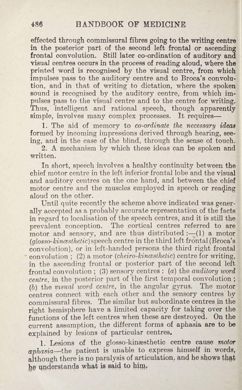 486 HANDBOOK OF MEDICINE effected through commissural fibres going to the writing centre in the posterior part of the second left frontal or ascending frontal convolution. Still later co-ordination of auditory and visual centres occurs in the process of reading aloud, where the printed word is recognised by the visual centre, from which impulses pass to the auditory centre and to Broca’s convolu¬ tion, and in that of wTiting to dictation, where the spoken sound is recognised by the auditory centre, from which im¬ pulses pass to the visual centre and to the centre for writing. Thus, intelligent and rational speech, though apparently simple, involves many complex processes. It requires— 1. The aid of memory to co-ordinate the necessary ideas formed by incoming impressions derived through hearing, see¬ ing, and in the case of the blind, through the sense of touch. 2. A mechanism by which these ideas can be spoken and written. In short, speech involves a healthy continuity between the chief motor centre in the left inferior frontal lobe and the visual and auditory centres on the one hand, and between the chief motor centre and the muscles emplo}^ed in speech or reading aloud on the other. Until quite recently the scheme above indicated was gener¬ ally accepted as a probably accurate representation of the facts in regard to localisation of the speech centres, and it is still the prevalent conception. The cortical centres referred to are motor and sensory, and are thus distributed (1) a motor (glosso-kincesthetic) speech centre in the third left frontal (Broca’s convolution), or in left-handed persons the third right frontal ' convolution ; (2) a motor (cheiro-kincesthetic) centre for writing, in the ascending frontal or posterior part of the second left frontal convolution ; (3) sensory centres : (a) the auditory word centre, in the posterior part of the first temporal convolution ; (b) the visual word centre, in the angular gyrus. The motor centres connect with each other and the sensory centres by commissural fibres. The similar but subordinate centres in the right hemisphere have a limited capacity for taking over the functions of the left centres when these are destroyed. On the current assumption, the different forms of aphasia are to be explained by lesions of particular centres. 1. Lesions of the glosso-kina^sthetic centre cause motor aphasia—the patient is unable to express himself in words, although there is no paralysis of articulation, and he shows thftt he understands what is said to him, 7T ► -y :* * ! b t