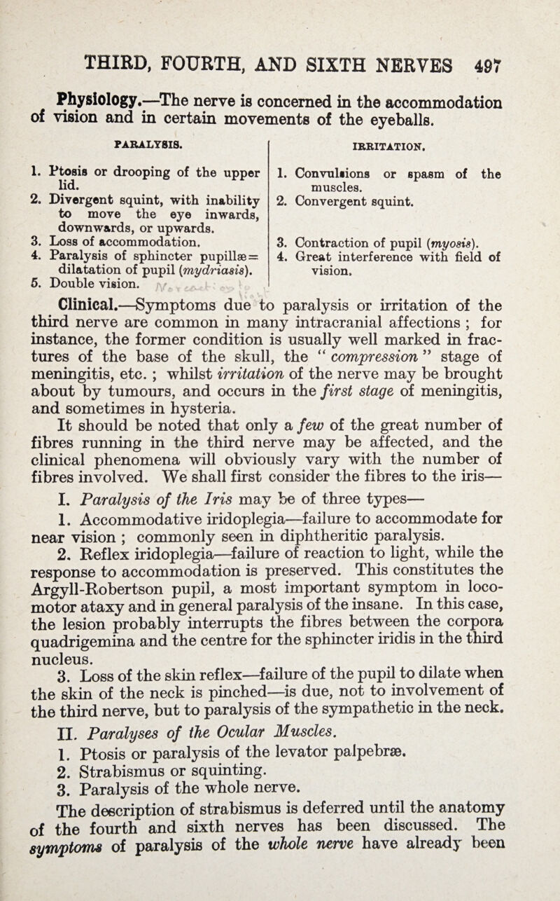 Physiology.—The nerve is concerned in the accommodation of vision and in certain movements of the eyeballs. PARALYSIS. IRRITATION, 1. Ptosis or drooping of the upper lid. 2. Divergent squint, with inability to move the eye inwards, downwards, or upwards. 3. Loss of accommodation. 4. Paralysis of sphincter pupill8e = dilatation of pupil (mydriasis). 5. Double vision. 1. Convulsions or spasm of the muscles. 2. Convergent squint. 3. Contraction of pupil (myosis). 4. Great interference with field of vision. Clinical.—Symptoms due to paralysis or irritation of the third nerve are common in many intracranial affections ; for instance, the former condition is usually well marked in frac¬ tures of the base of the skull, the “ compression ” stage of meningitis, etc. ; whilst irritation of the nerve may be brought about by tumours, and occurs in the first stage of meningitis, and sometimes in hysteria. It should be noted that only a few of the great number of fibres running in the third nerve may be affected, and the clinical phenomena will obviously vary with the number of fibres involved. We shall first consider the fibres to the iris— I. Paralysis of the Iris may be of three types— 1. Accommodative iridoplegia—failure to accommodate for near vision ; commonly seen in diphtheritic paralysis. 2. Reflex iridoplegia—failure of reaction to light, while the response to accommodation is preserved. This constitutes the Argyll-Robertson pupil, a most important symptom in loco¬ motor ataxy and in general paralysis of the insane. In this case, the lesion probably interrupts the fibres between the corpora quadrigemina and the centre for the sphincter iridis in the third nucleus. 3. Loss of the skin reflex—failure of the pupil to dilate when the skin of the neck is pinched-—is due, not to involvement of the third nerve, but to paralysis of the sympathetic in the neck. II. Paralyses of the Ocular Muscles. 1. Ptosis or paralysis of the levator palpebrae. 2. Strabismus or squinting. 3. Paralysis of the whole nerve. The description of strabismus is deferred until the anatomy of the fourth and sixth nerves has been discussed. The symptoms of paralysis of the whole nerve have already been