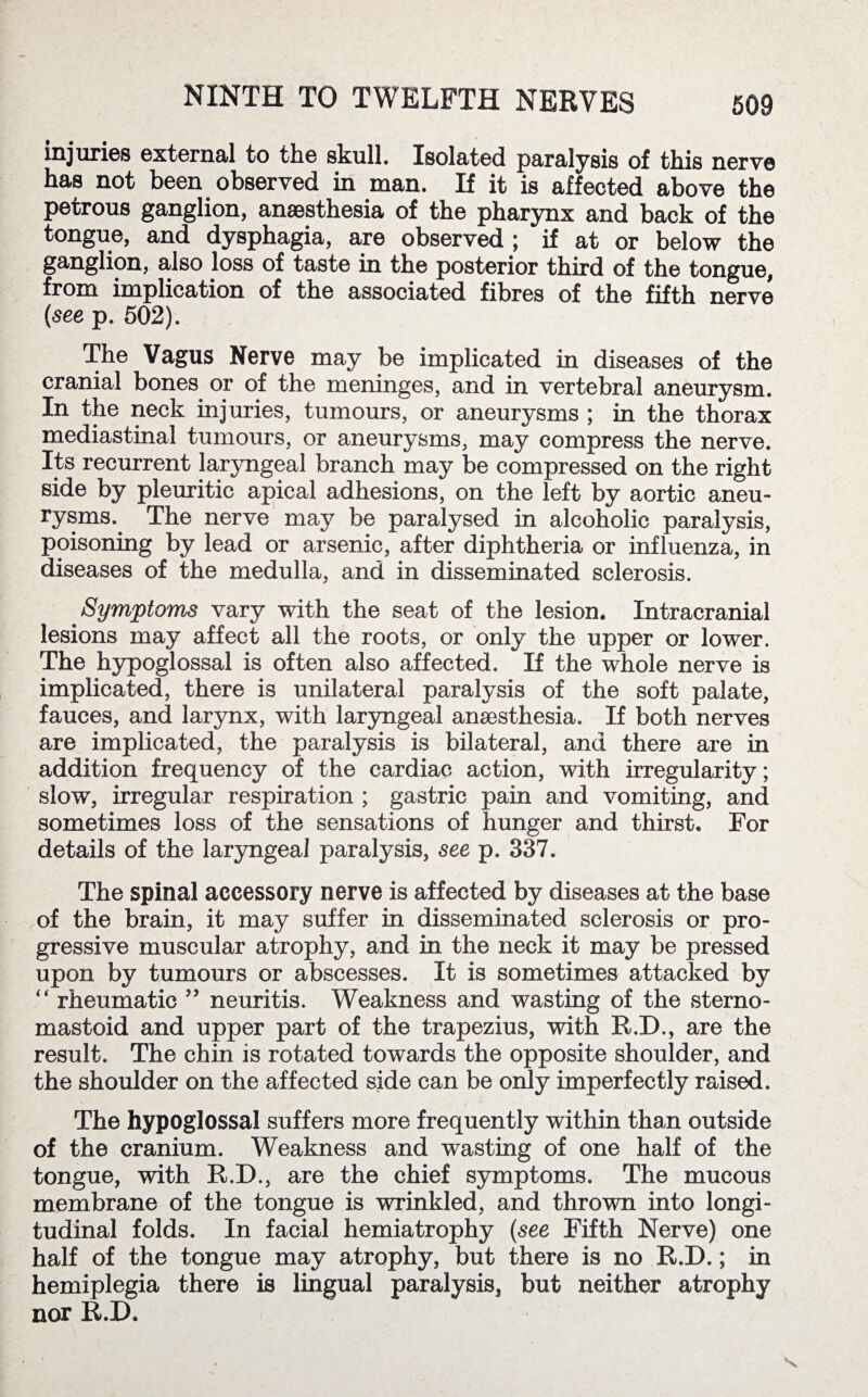 injuries external to the skull. Isolated paralysis of this nerve has not been observed in man. If it is affected above the petrous ganglion, anaesthesia of the pharynx and back of the tongue, and dysphagia, are observed ; if at or below the ganglion, also loss of taste in the posterior third of the tongue, from implication of the associated fibres of the fifth nerve (see p. 502). The Vagus Nerve may be implicated in diseases of the cranial bones or of the meninges, and in vertebral aneurysm. In the neck injuries, tumours, or aneurysms ; in the thorax mediastinal tumours, or aneurysms, may compress the nerve. Its recurrent laryngeal branch may be compressed on the right side by pleuritic apical adhesions, on the left by aortic aneu¬ rysms.. The nerve may be paralysed in alcoholic paralysis, poisoning by lead or arsenic, after diphtheria or influenza, in diseases of the medulla, and in disseminated sclerosis. Symptoms vary with the seat of the lesion. Intracranial lesions may affect all the roots, or only the upper or lower. The hypoglossal is often also affected. If the whole nerve is implicated, there is unilateral paralysis of the soft palate, fauces, and larynx, with laryngeal anaesthesia. If both nerves are implicated, the paralysis is bilateral, and there are in addition frequency of the cardiac action, with irregularity; slow, irregular respiration ; gastric pain and vomiting, and sometimes loss of the sensations of hunger and thirst. For details of the laryngeal paralysis, see p. 337. The spinal accessory nerve is affected by diseases at the base of the brain, it may suffer in disseminated sclerosis or pro¬ gressive muscular atrophy, and in the neck it may be pressed upon by tumours or abscesses. It is sometimes attacked by “ rheumatic ” neuritis. Weakness and wasting of the sterno- mastoid and upper part of the trapezius, with R.D., are the result. The chin is rotated towards the opposite shoulder, and the shoulder on the affected side can be only imperfectly raised. The hypoglossal suffers more frequently within than outside of the cranium. Weakness and wasting of one half of the tongue, with R.D., are the chief symptoms. The mucous membrane of the tongue is wrinkled, and thrown into longi¬ tudinal folds. In facial hemiatrophy (see Fifth Nerve) one half of the tongue may atrophy, but there is no R.D.; in hemiplegia there is lingual paralysis, but neither atrophy nor R.D.