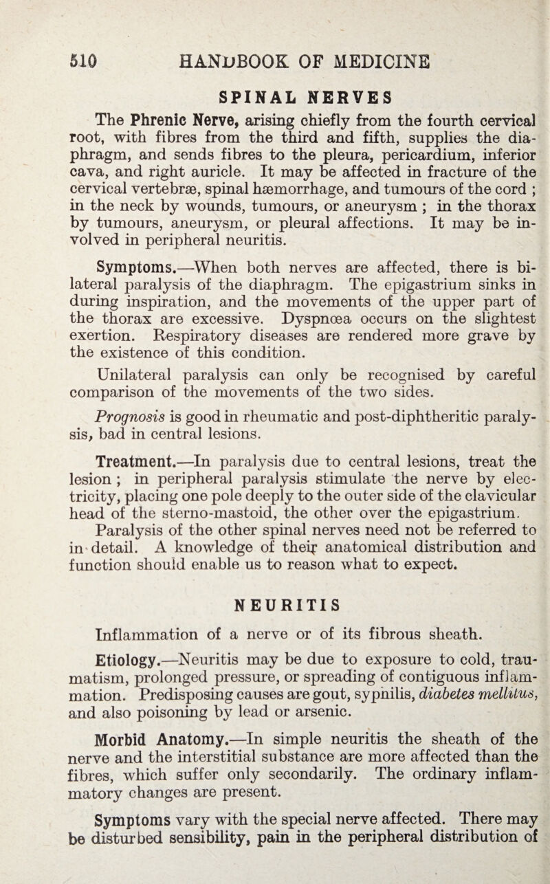 SPINAL NERVES The Phrenic Nerve, arising chiefly from the fourth cervical root, with fibres from the third and fifth, supplies the dia¬ phragm, and sends fibres to the pleura, pericardium, inferior cava, and right auricle. It may be affected in fracture of the cervical vertebrae, spinal haemorrhage, and tumours of the cord ; in the neck by wounds, tumours, or aneurysm ; in the thorax by tumours, aneurysm, or pleural affections. It may be in¬ volved in peripheral neuritis. Symptoms.—When both nerves are affected, there is bi¬ lateral paralysis of the diaphragm. The epigastrium sinks in during inspiration, and the movements of the upper part of the thorax are excessive. Dyspnoea occurs on the slightest exertion. Respiratory diseases are rendered more grave by the existence of this condition. Unilateral paralysis can only be recognised by careful comparison of the movements of the two sides. Prognosis is good in rheumatic and post-diphtheritic paraly¬ sis, bad in central lesions. Treatment.—In paralysis due to central lesions, treat the lesion ; in peripheral paralysis stimulate the nerve by elec¬ tricity, placing one pole deeply to the outer side of the clavicular head of the sterno-mastoid, the other over the epigastrium. Paralysis of the other spinal nerves need not be referred to in detail. A knowledge of their anatomical distribution and function should enable us to reason what to expect. NEURITIS Inflammation of a nerve or of its fibrous sheath. Etiology.—Neuritis may be due to exposure to cold, trau¬ matism, prolonged pressure, or spreading of contiguous inflam¬ mation. Predisposing causes are gout, sypnilis, diabetes mellitus, and also poisoning by lead or arsenic. Morbid Anatomy.—In simple neuritis the sheath of the nerve and the interstitial substance are more affected than the fibres, which suffer only secondarily. The ordinary inflam¬ matory changes are present. Symptoms vary with the special nerve affected. There may be disturbed sensibility, pain in the peripheral distribution of