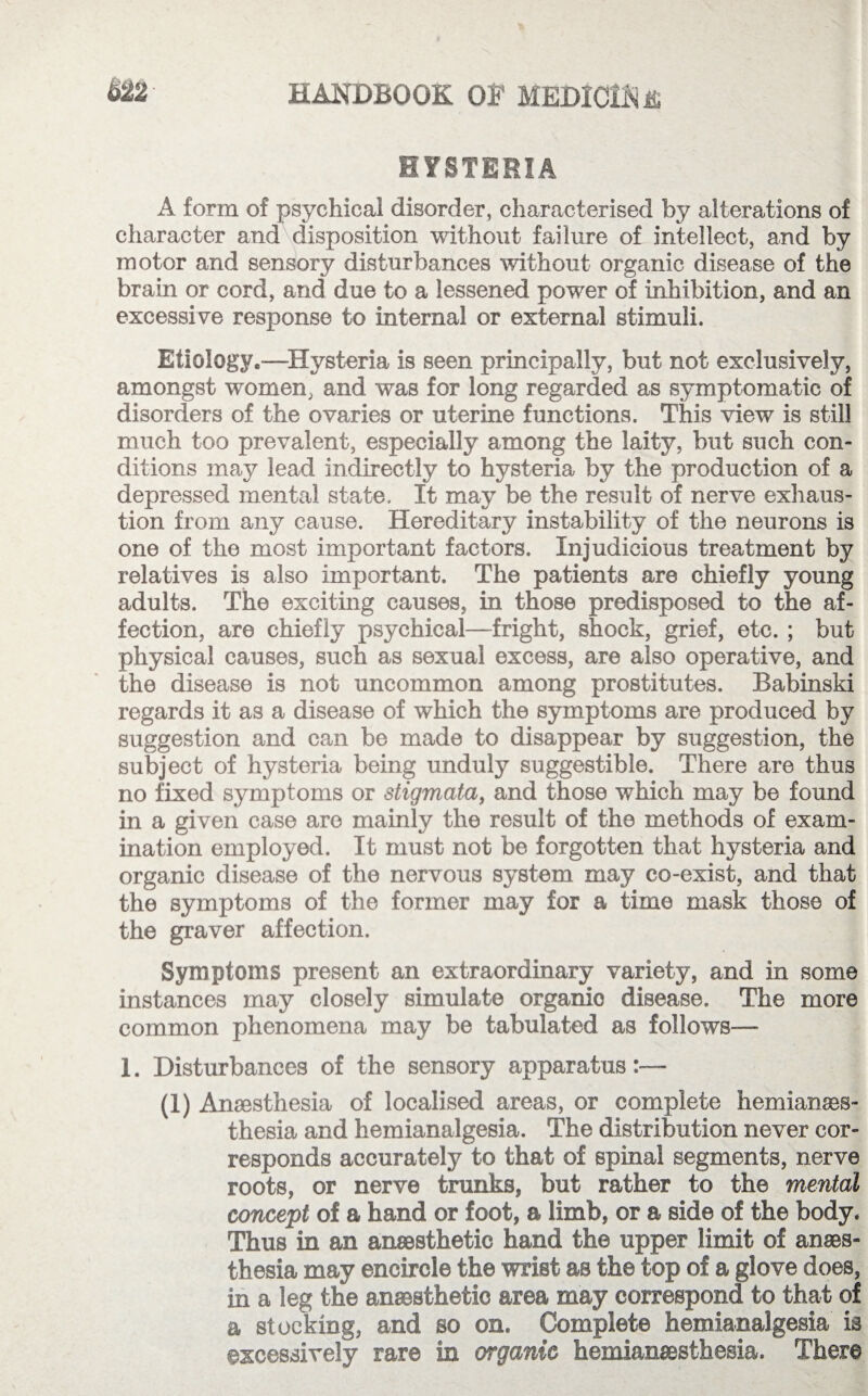 HYSTERIA A form of psychical disorder, characterised by alterations of character and disposition without failure of intellect, and by motor and sensory disturbances without organic disease of the brain or cord, and due to a lessened power of inhibition, and an excessive response to internal or external stimuli. Etiology.—Hysteria is seen principally, but not exclusively, amongst women, and was for long regarded as symptomatic of disorders of the ovaries or uterine functions. This view is still much too prevalent, especially among the laity, but such con¬ ditions may lead indirectly to hysteria by the production of a depressed mental state. It may be the result of nerve exhaus¬ tion from any cause. Hereditary instability of the neurons is one of the most important factors. Injudicious treatment by relatives is also important. The patients are chiefly young adults. The exciting causes, in those predisposed to the af¬ fection, are chiefly psychical—fright, shock, grief, etc. ; but physical causes, such as sexual excess, are also operative, and the disease is not uncommon among prostitutes. Babinski regards it as a disease of which the symptoms are produced by suggestion and can be made to disappear by suggestion, the subject of hysteria being unduly suggestible. There are thus no fixed symptoms or stigmata, and those which may be found in a given case are mainly the result of the methods of exam¬ ination employed. It must not be forgotten that hysteria and organic disease of the nervous system may co-exist, and that the symptoms of the former may for a time mask those of the graver affection. Symptoms present an extraordinary variety, and in some instances may closely simulate organic disease. The more common phenomena may be tabulated as follows— 1. Disturbances of the sensory apparatus:— (1) Anaesthesia of localised areas, or complete hemianaes- thesia and hemianalgesia. The distribution never cor¬ responds accurately to that of spinal segments, nerve roots, or nerve trunks, but rather to the mental concept of a hand or foot, a limb, or a side of the body. Thus in an anaesthetic hand the upper limit of anaes¬ thesia may encircle the wrist as the top of a glove does, in a leg the anaesthetic area may correspond to that of a stocking, and so on. Complete hemianalgesia is excessively rare in organic hemianesthesia. There