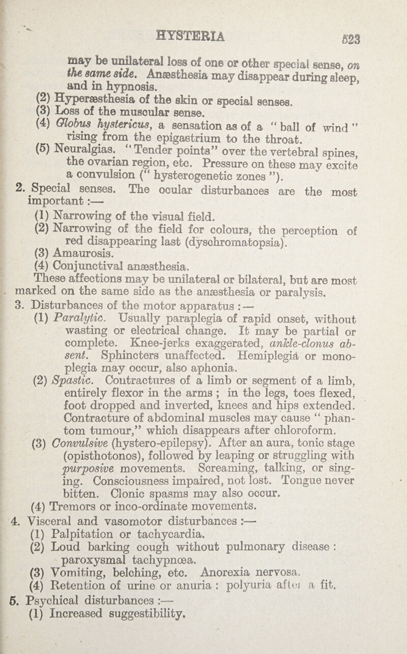 HYSTERIA £23 way fe© unilateral loss of on© ’or other special sense, on iM same side. Anesthesia may disappear during sleep and in hypnosis. *■ *1 1 (2) Hyperaasthesia of th© skin or special senses. (3) Loss of the muscular sense. (4) Globus hystericus, a sensation as of a  ball of wind ” rising from the epigastrium to the throat. (5) Neuralgias. “ Tender points” over the vertebral spines, the ovarian region, etc. Pressure on these may excite a convulsion (“ hysterogenetic zones ”). 2. Special senses. The ocular disturbances are the most important (1) Narrowing of the visual field. (2) Narrowing of the field for colours, the perception of red disappearing last (dysehromatopsia). (3) Amaurosis. (4) Conjunctival anaesthesia. These affections may be unilateral or bilateral, but are most marked on the same side as the anaesthesia or paralysis. 3. Disturbances of the motor apparatus : — (1) Paralytic. Usually paraplegia of rapid onset, without wasting or electrical change. It may be partial or complete. Knee-jerks exaggerated, ankle-clonus ab¬ sent. Sphincters unaffected. Hemiplegia or mono¬ plegia may occur, also aphonia. (2) Spastic. Contractures of a limb or segment of a limb, entirely flexor in the arms ; in the legs, toes flexed, foot dropped and inverted, knees and hips extended. Contracture of abdominal muscles may cause “ phan¬ tom tumour,” which disappears after chloroform. (3) Convulsive (hystero-epilepsy). After an aura, tonic stage (opisthotonos), followed by leaping or struggling with purposive movements. Screaming, talking, or sing¬ ing. Consciousness impaired, not lost. Tongue never bitten. Clonic spasms may also occur. (4) Tremors or inco-ordinate movements. 4. Visceral and vasomotor disturbances (1) Palpitation or tachycardia. (2) Loud barking cough without pulmonary disease : paroxysmal tachypnoea. (3) Vomiting, belching, etc. Anorexia nervosa. (4) Detention of urine or anuria : polyuria aftej a fit. 5. Psychical disturbances :—