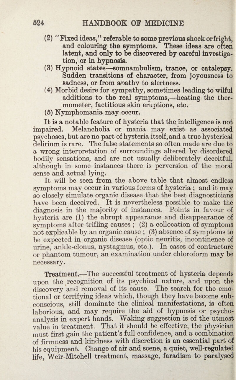 (2) Fixed ideas,” referable to some previous shock orfright, and colouring the symptoms. These ideas are often latent, and only to be discovered by careful investiga¬ tion, or in hypnosis. (3) Hypnoid states—somnambulism, trance, or catalepsy. Sudden transitions of character, from joyousness to sadness, or from anathv to alertness. (4) Morbid desire for sympathy, sometimes leading to wilful additions to the real symptoms,—heating the ther¬ mometer, factitious skin eruptions, etc. (5) Nymphomania may occur. It is a notable feature of hysteria that the intelligence is not impaired. Melancholia or mania may exist as associated psychoses, but are no part of hysteria itself, and a true hysterical delirium is rare. The false statements so often made are due to a wrong interpretation of surroundings altered by disordered bodily sensations, and are not usually deliberately deceitful, although in. some instances there is perversion of the moral sense and actual lying. It will be seen from the above table that almost endless symptoms may occur in various forms of hysteria ; and it may so closely simulate organic disease that the best diagnosticians have been deceived. It is nevertheless possible to make the diagnosis in the majority of instances. Points in favour of hysteria are (1) the abrupt appearance and disappearance of symptoms after trifling causes ; (2) a collocation of symptoms not explicable by an organic cause ; (3) absence of symptoms to be expected in organic disease (optic neuritis, incontinence of urine, ankle-clonus, nystagmus, etc.). In cases of contracture or phantom tumour, an examination under chloroform may be necessary. Treatment.—The successful treatment of hysteria depends upon the recognition of its psychical nature, and upon the discovery and removal of its cause. The search for the emo¬ tional or terrifying ideas which, though they have become sub¬ conscious, still dominate the clinical manifestations, is often laborious, and may require the aid of hypnosis or psycho¬ analysis in expert hands. Waking suggestion is of the utmost value in treatment. That it should be effective, the physician must first gain the patient’s full confidence, and a combination of firmness and kindness with discretion is an essential part of his equipment. Change of air and scene, a quiet, well-regulated life, Weir-Mitchell treatment, massage, faradism to paralysed