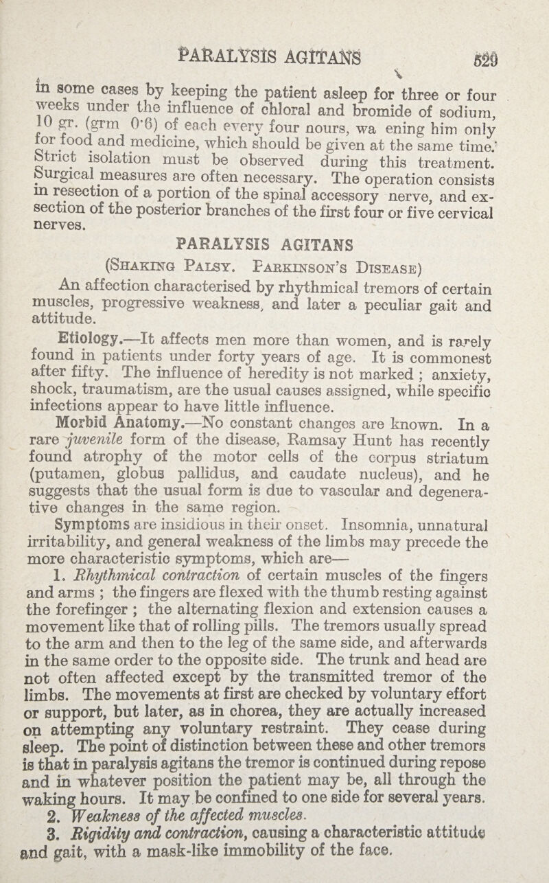 PARALYSIS AGITANS 520 in some cases by keeping the patient asleep for three or four weeks under the influence of chloral and bromide of sodium, t gr. (grin 0*6) of each every four nours, wa ening him only or lood and medicine, which should be given at the same time.' otnct isolation must be observed during this treatment, burgical measures are often necessary. The operation consists in resection of a portion of the spinal accessory nerve, and ex¬ section of the posterior branches of the first four or five cervical nerves. PARALYSIS AGITANS (Shaking Palsy. Parkinson’s Disease) An affection characterised by rhythmical tremors of certain muscles, progressive weakness, and later a peculiar gait and attitude. Etiology.—It affects men more than women, and is rarely found in patients under forty years of age. It is commonest after fifty. The influence of heredity is not marked ; anxiety, shock, traumatism, are the usual causes assigned, while specific infections appear to have little influence. Morbid Anatomy.—No constant changes are known. In a rare juvenile form of the disease, Ramsay Hunt has recently found atrophy of the motor cells of the corpus striatum (putamen, globus pallidus, and caudate nucleus), and he suggests that the usual form is due to vascular and degenera¬ tive changes in the same region. Symptoms are insidious in their onset. Insomnia, unnatural irritability, and general weakness of the limbs may precede the more characteristic symptoms, which are— 1. Rhythmical contraction of certain muscles of the fingers and arms ; the fingers are flexed with the thumb resting against the forefinger ; the alternating flexion and extension causes a movement like that of rolling pills. The tremors usually spread to the arm and then to the leg of the same side, and afterwards in the same order to the opposite side. The trunk and head are not often affected except by the transmitted tremor of the limbs. The movements at first are checked by voluntary effort or support, but later, as in chorea, they are actually increased on attempting any voluntary restraint. They cease during sleep. The point of distinction between these and other tremors is that in paralysis agitans the tremor is continued during repos© and in whatever position the patient may be, all through the waking hours. It may be confined to one side for several years. 2. Weakness of the affected muscles.. 8. Rigidity and contraction, causing a characteristic attitude and gait, with a mask-like immobility of the face.