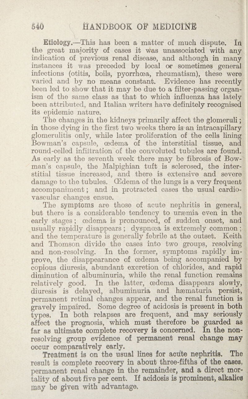 Etiology.—This has been a matter of much dispute, lii the great majority of cases it was unassociated with any indication of previous renal disease, and although in many instances it was preceded by local or sometimes general infections (otitis, boils, pyorrhoea, rheumatism), these were varied and by no means constant. Evidence has recently been led to show that it may be due to a filter-passing organ¬ ism of the same class as that to which influenza has lately been attributed, and Italian writers have definitely recognised its epidemic nature. The changes in the kidneys primarily affect the glomeruli; in those dying in the first two weeks there is an intracapillary glomerulitis only, while later proliferation of the cells lining Bowman’s capsule, oedema of the interstitial tissue, and round-celled infiltration of the convoluted tubules are found. As early as the seventh week there may be fibrosis of Bow¬ man’s capsule, the Malpighian tuft is sclerosed, the inter¬ stitial tissue increased, and there is extensive and severe damage to the tubules. (Edema of the lungs is a very frequent accompaniment; and in protracted cases the usual cardio¬ vascular changes ensue. The symptoms are those of acute nephritis in general, but there is a considerable tendency to uraemia even in the early stages ; oedema is pronounced, of sudden onset, and usually rapidly disappears ; dyspnoea is extremely common ; and the temperature is generally febrile at the outset. Keith and Thomson divide the cases into two groups, resolving and non-resolving. In the former, symptoms rapidly im¬ prove, the disappearance of oedema being accompanied by copious diuresis, abundant excretion of chlorides, and rapid diminution of albuminuria, while the renal function remains relatively good. In the latter, oedema disappears slowly, diuresis is delayed, albuminuria and hsematuria persist, permanent retinal changes appear, and the renal function is gravely impaired. Some degree of acidosis is present in both types. In both relapses are frequent, and may seriously affect the prognosis, which must therefore be guarded as far as ultimate complete recovery is concerned. In the non¬ resolving group evidence of permanent renal change may occur comparatively early. Treatment is on the usual lines for acute nephritis. The result is complete recovery in about three-fifths of the cases, permanent renal change in the remainder, and a direct mor» tality of about five per cent. If acidosis is prominent, alkalies may be given with advantage.