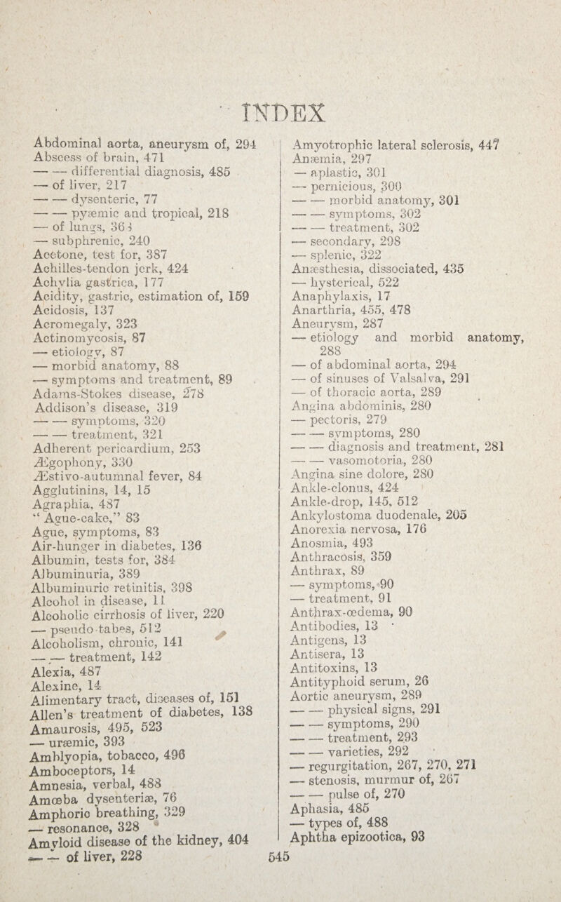 Abdominal aorta, aneurysm of, 294 Abscess of brain, 471 -differential diagnosis, 485 — of liver, 217 — -- dysenteric, 77 -pyemic and tropical, 218 — of lungs, 361 — subphrenic, 240 Acetone, test for, 387 Aehiiles-tendon jerk, 424 Achylia gastrica, 177 Acidity, gastric, estimation of, 159 Acidosis, 137 Acromegaly, 323 Actinomycosis, 87 — etioiosrv, 87 — morbid anatomy, 88 — symptoms and treatment, 89 Adams-Stokes disease, 278 Addison’s disease, 319 -symptoms, 320 —- — treatment, 321 Adherent pericardium, 253 ihgophony, 330 2Estivo-autumnal fever, 84 Agglutinins, 14, 15 Agraphia, 487 “ Ayue-eake,” 83 Ague, symptoms, 83 Air-hunger in diabetes, 136 Albumin, tests for, 384 Albuminuria, 389 Albuminuric retinitis, 39S Alcohol in disease, 11 Alcoholic cirrhosis of liver, 220 — pseudo-tabes, 512 Alcoholism, chronic, 141 — — treatment, 142 Alexia, 487 Alexine, 14 Alimentary tract, diseases of, 151 Allen’s treatment of diabetes, 138 Amaurosis, 495, 523 — uraemic, 393 Amblyopia, tobacco, 496 Amboceptors, 14 Amnesia, verbal, 488 Amoeba dysenteric, 76 Amphoric breathing, 329 — resonance, 328 Amvloid disease of the kidney, 404 Amyotrophic lateral sclerosis, 447 Anemia, 297 — aplastic, 301 — pernicious, 300 — -morbid anatomy, 301 — — symptoms, 302 -treatment, 302 —- secondary, 298 — splenic, 322 Anesthesia, dissociated, 435 — hysterical, 522 Anaphylaxis, 17 Anarthria, 455, 478 Aneurysm, 287 — etiology and morbid anatomy, 288 — of abdominal aorta, 294 — of sinuses of Valsalva, 291 — of thoracic aorta, 289 Angina abdominis, 280 — pectoris, 279 — -— symptoms, 280 -- diagnosis and treatment, 281 -vasomotoria, 280 Angina sine dolore, 280 Ankle-clonus, 424 Ankle-drop, 145, 512 Ankylostoma duodenale, 205 Anorexia nervosa, 176 Anosmia, 493 Anthracosis, 359 Anthrax, 89 — symptoms, 90 •— treatment, 91 Anthrax-oedema, 90 Antibodies, 13 • Antigens, 13 Antisera, 13 Antitoxins, 13 Antityphoid serum, 26 Aortic aneurysm, 289 --physical signs, 291 — — symptoms, 290 -treatment, 293 — -varieties, 292 — regurgitation, 267, 270, 271 — stenosis, murmur of, 267 — — pulse of, 270 Aphasia, 485 — types of, 488 Aphtha epizoot-ica, 93