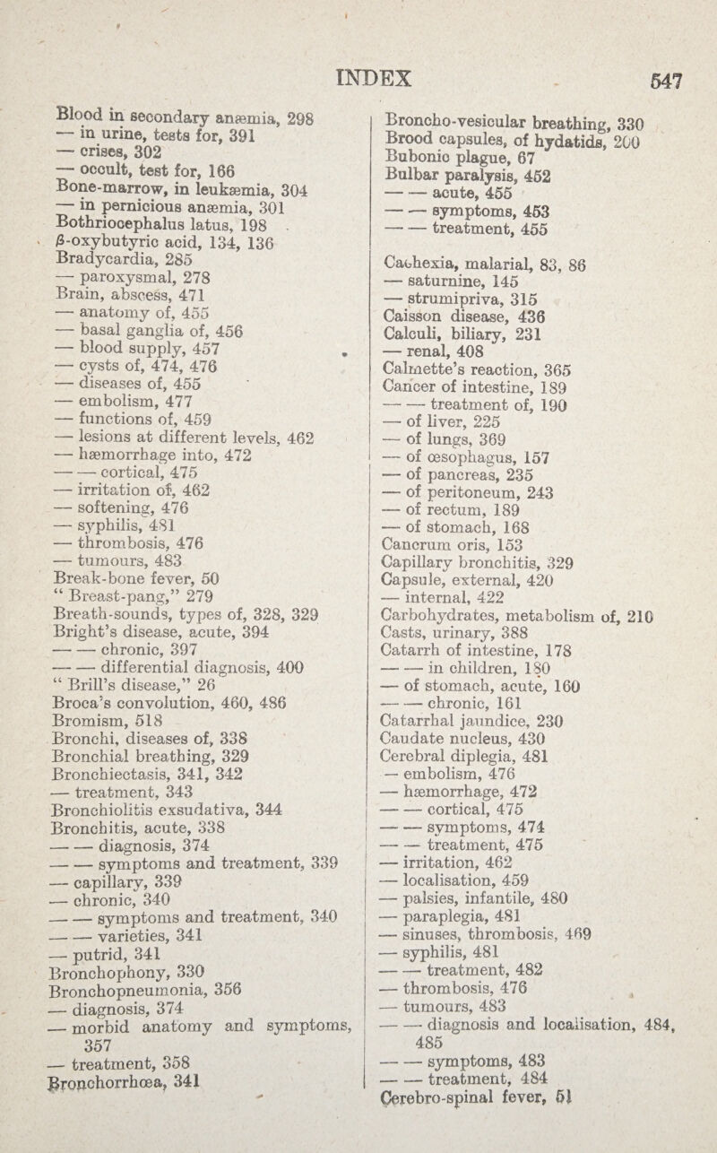 * ¥ INDEX „ 54? Blood in secondary anaemia, 29B — in urine, tests for, 391 — crises, 302 — occult, test for, 186 Bone-marrow, in leukaemia, 304 in pernicious anaemia, 301 Bothriocephalus latus, 198 • 3-oxybutyric acid, 134, 136 Bradycardia, 285 — paroxysmal, 278 Brain, abscess, 471 —- anatomy of, 455 — basal ganglia of, 456 — blood supply, 457 — cysts of, 474, 476 — diseases of, 455 ■— embolism, 477 — functions of, 459 — lesions at different levels, 462 — haemorrhage into, 472 -cortical, 475 — irritation of, 462 — softening, 476 — syphilis, 481 — thrombosis, 476 — tumours, 483 Break-bone fever, 50 64 Breast-pang,” 279 Breath-sounds, types of, 328, 329 Bright’s disease, acute, 394 --chronic, 397 — -- differential diagnosis, 400 “ Brill’s disease,” 26 Broca’s convolution, 460, 486 Bromism, 518 Bronchi, diseases of, 338 Bronchial breathing, 329 Bronchiectasis, 341, 342 — treatment, 343 Bronchiolitis exsudativa, 344 Bronchitis, acute, 338 -diagnosis, 374 — .— symptoms and treatment, 339 — capillary, 339 — chronic, 340 -symptoms and treatment, 340 -varieties, 341 — putrid, 341 Bronchophony, 330 Bronchopneumonia, 356 — diagnosis, 374 — morbid anatomy and symptoms, 357 — treatment, 358 Bronchorrhoea, 341 Broncho-vesicular breathing, 330 Brood capsules, of hydatids, 200 Bubonic plague, 67 Bulbar paralysis, 452 — —- acute, 455 -symptoms, 453 — — treatment, 455 Cachexia, malarial, 83, 88 — saturnine, 145 — strumipriva, 315 Caisson disease, 436 Calculi, biliary, 231 — renal, 408 Calmette’s reaction, 365 Cancer of intestine, 189 -treatment of, 190 — of liver, 225 — of lungs, 369 — of oesophagus, 157 — of pancreas, 235 —- of peritoneum, 243 — of rectum, 189 — of stomach, 168 Cancrum oris, 153 Capillary bronchitis, 329 Capsule, external, 420 — internal, 422 Carbohydrates, metabolism of, 210 Casts, urinary, 388 Catarrh of intestine, 178 -in children, 180 — of stomach, acute, 160 -chronic, 161 Catarrhal jaundice, 230 Caudate nucleus, 430 Cerebral diplegia, 481 — embolism, 476 — haemorrhage, 472 -cortical, 475 -symptoms, 474 — -treatment, 475 — irritation, 462 — localisation, 459 — palsies, infantile, 4.80 — paraplegia, 481 — sinuses, thrombosis, 469 — syphilis, 481 --treatment, 482 — thrombosis, 476 — tumours, 483 -diagnosis and localisation, 484, 485 -symptoms, 483 -treatment, 484 Cerebro-spinal fever, 51