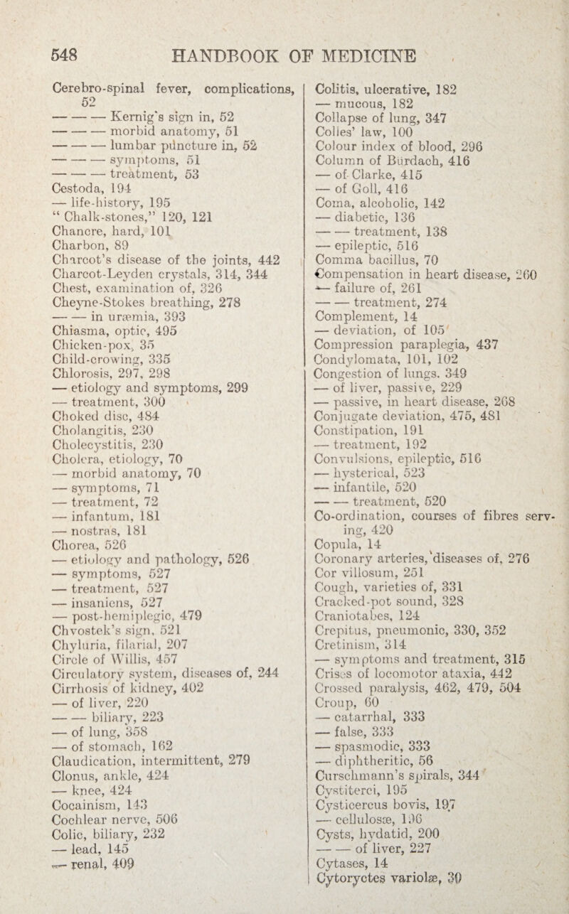 N 548 HANDBOOK OF MEDICINE Cerebro-spinal fever, complications, 52 -Kemig's sign in, 52 -morbid anatomy, 51 -lumbar puncture in, 52 -symptoms, 51 -treatment, 53 Cestoda, 194 — life-history, 195 “ Chalk-stones,” 120, 121 Chancre, hard, 101 Charbon, 89 Charcot’s disease of the joints, 442 Charcot-Leyden crystals, 314, 344 Chest, examination of, 326 Cheyne-Stokes breathing, 278 -in uraemia, 393 Chiasma, optic, 495 Chicken-pox. 35 Child-crowing, 335 Chlorosis, 297, 298 — etiology and symptoms, 299 — treatment, 300 Choked disc, 484 Cholangitis, 230 Cholecystitis, 230 Cholera, etiology, 70 — morbid anatomy, 70 — symptoms, 71 — treatment, 72 — infantum, 181 — nostras, 181 Chorea, 526 — etiology and pathology, 526 — symptoms, 527 — treatment, 527 — insaniens, 527 — post-hemiplegic, 479 Chvostek’s sign, 521 Chyluria, filarial, 207 Circle of Willis, 457 Circulatory system, diseases of, 244 Cirrhosis of kidney, 402 — of liver, 220 -biliary, 223 — of lung, 358 — of stomach, 162 Claudication, intermittent, 279 Clonus, ankle, 424 — knee, 424 Cocainism, 143 Cochlear nerve, 506 Colic, biliary, 232 — lead, 145 renal, 409 Colitis, ulcerative, 182 — mucous, 182 Collapse of lung, 347 Cokes’ law, 100 Colour index of blood, 296 Column of Biirdach, 416 — of Clarke, 415 — of Goll, 416 Coma, alcoholic, 142 — diabetic, 136 — — treatment, 138 —- epileptic, 516 Comma bacillus, 70 Compensation in heart disease, 260 failure of, 261 -treatment, 274 Complement, 14 —- deviation, of 105; Compression paraplegia, 437 Condylomata, 101, 102 Congestion of lungs. 349 — of liver, passive, 229 — passive, in heart disease, 268 Conjugate deviation, 475, 481 Constipation, 191 — treatment, 192 Convulsions, epileptic, 516 —- hysterical, 523 — infantile, 520 -treatment, 520 Co-ordination, courses of fibres serv¬ ing, 420 Copula, 14 Coronary arteries,‘diseases of, 276 Cor villosum, 251 Cough, varieties of, 331 Cracked-pot sound, 328 Cranio tabes, 124 Crepitus, pneumonic, 330, 352 Cretinism, 314 — symptoms and treatment, 315 Crises of locomotor ataxia, 442 Crossed paralysis, 462, 479, 504 Croup, 60 — catarrhal, 333 — false, 333 — spasmodic, 333 — diphtheritic, 56 Curschmann’s spirals, 344 Cystiterci, 195 Cysticercus bo vis, 197 — cellulosoe, 196 Cvsts, hydatid, 200 — — of liver, 227 Cytases, 14 Cytoryctes variolse, 30 .