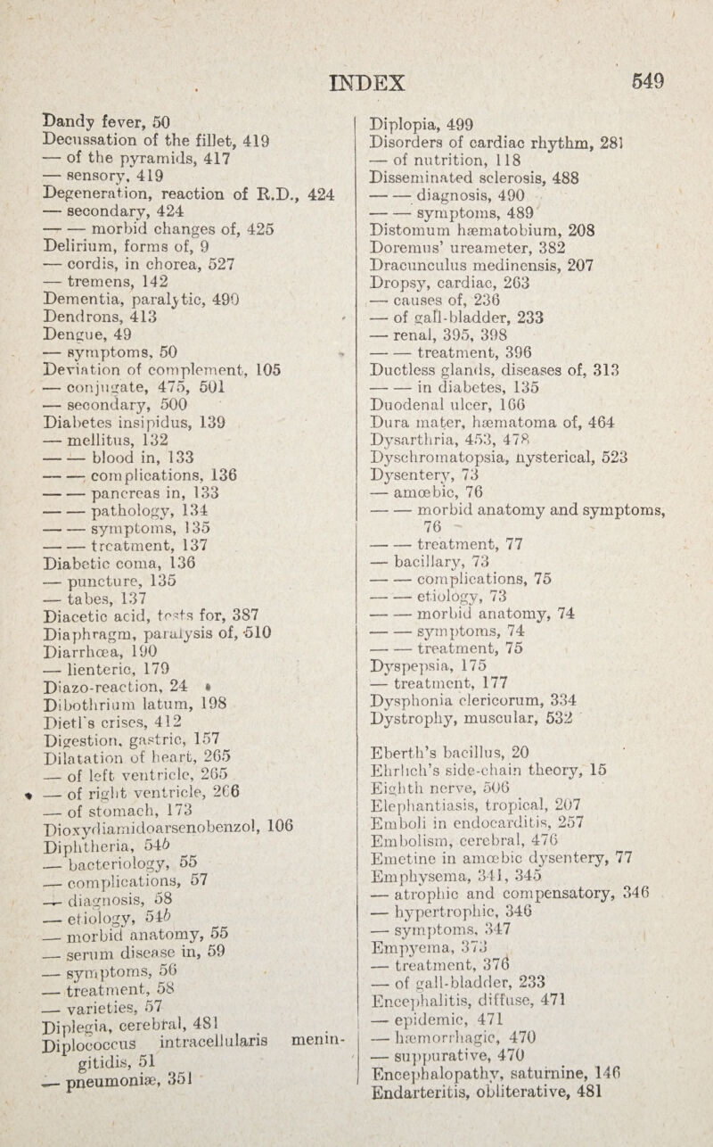 Bandy fever, 50 Decussation of the fillet, 419 — of the pyramids, 417 -— sensory, 419 Degeneration, reaction of R.D., 424 — secondary, 424 -morbid changes of, 425 Delirium, forms of, 9 — cordis, in chorea, 527 — tremens, 142 Dementia, paralytic, 490 Dendrons, 413 Dengue, 49 -— symptoms, 50 Deviation of complement, 105 — conjugate, 475, 501 — secondary, 500 Diabetes insipidus, 139 — mellitus, 132 — — blood in, 133 --: complications, 136 — -pancreas in, 133 --pathology, 134 -—— symptoms, 135 -treatment, 137 Diabetic coma, 136 — puncture, 135 — tabes, 137 Diacetic acid, tests for, 387 Diaphragm, paralysis of, -510 Diarrhoea, 190 — lienteric, 179 Diazo-reaction, 24 * Dibothrium latum, 198 Dietl's crises, 412 Digestion, gastric, 157 Dilatation of heart, 265 — of left ventricle, 265 — of right ventricle, 2C6 — of stomach, 173 Bioxydiamidoarsenobenzol, 106 Diphtheria, 54b — bacteriology, 55 _r- complications, 57 — diagnosis, 58 — etiology, 54b — morbid anatomy, 55 — serum disease in, 59 — symptoms, 56 — treatment, 58 — varieties, 57 Diplegia, cerebral, 481 Diplococcus intracell u laris menin¬ gitidis, 51 pneumoniae, 351 Diplopia, 499 Disorders of cardiac rhythm, 281 — of nutrition, 118 Disseminated sclerosis, 488 -diagnosis, 490 -symptoms, 489 Distomum haematobium, 208 Doremus’ ureameter, 382 Dracunculus medinensis, 207 Dropsy, cardiac, 263 — causes of, 236 — of gall-bladder, 233 — renal, 395, 398 -treatment, 396 Ductless glands, diseases of, 313 -in diabetes, 135 Duodenal ulcer, 166 Dura mater, haematoma of, 464 Dysarthria, 453, 478 Dyschromatopsia, nysterical, 523 Dysentery, 73 — amoebic, 76 — -morbid anatomy and symptoms, 76 -treatment, 77 — bacillary, 73 -complications, 75 — -etiology, 73 -morbid anatomy, 74 -symptoms, 74 -treatment, 75 Dyspepsia, 175 — treatment, 177 Dysphonia clericorum, 334 Dystrophy, muscular, 532 Eberth’s bacillus, 20 Ehrlich’s side-chain theory, 15 Eighth nerve, 506 Elephantiasis, tropical, 207 Emboli in endocarditis, 257 Embolism, cerebral, 476 Emetine in amoebic dysentery, 77 Emphysema, 341, 345 — atrophic and compensatory, 346 — hypertrophic, 346 — symptoms, 347 Empyema, 373 — treatment, 376 — of gall-bladder, 233 Encephalitis, diffuse, 471 — epidemic, 471 — haemorrhagic, 470 — suppurative, 470 Encephalopathy, saturnine, 146 Endarteritis, obliterative, 481