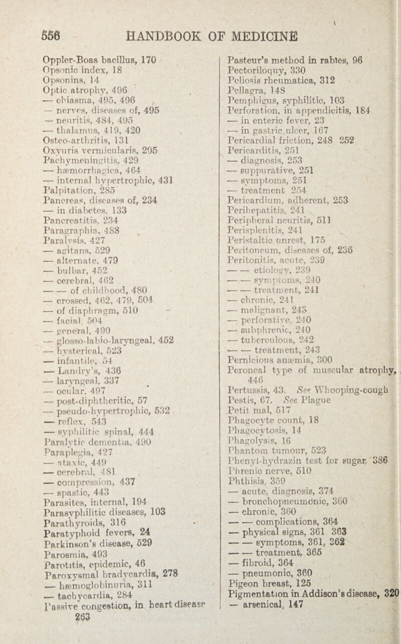 i Oppler-Boas bacillus, 170 Opsonic index, 18 Opsonins, 14 Optic atrophy, 496 — chiasma, 495, 496 , — nerves, diseases of, 495 — neuritis, 484, 495 — thalamus, 419, 420 Osteo-arthritis, 131 Oxvuris vermicularis, 295 Pachymeningitis. 429 — hsemorrhagica, 464 — internal hypertrophic, 431 Palpitation, 285 Pancreas, diseases of, 234 — in diabetes. 133 Pancreatitis. 234 Paragraphia, 488 Paralysis. 427 — acfitans, 529 — alternate, 479 — bulbar, 452 — cerebral, 462 -of childhood, 480 — crossed, 462, 479, 504 — of diaphragm, 510 — facial 504 — general, 490 — glosso-labio-laryngeal, 452 — hysterical, 523 — infantile, 54 — Landry’s, 436 — laryngeal, 337 — ocular, 497 — post-diphtheritic, 57 — pseudo-hypertrophic, 532 — reflex, 543 — syphilitic spinal, 444 Paralytic dementia, 490 Paraplegia, 427 — ataxic, 449 — cerebral, 4 81 — compression, 437 — spastic, 443 Parasites, internal, 194 Parasvpbilitic diseases, 103 Parathyroids, 316 Paratyphoid fevers, 24 Parkinson’s disease, 529 Parosmia, 493 Parotitis, epidemic, 46 Paroxysmal bradycardia, 278 — hemoglobinuria, 311 «— tachycardia, 284 passive congestion, in heart disease 263 ~ Pasteur’s method in rabies, 96 Pectoriloquy, 330 Pcliosis rheumatica, 312 Pellagra, 148 Pemphigus, syphilitic, 103 Perforation, in appendicitis, 184 — in enteric fever, 23 — in gastric,ulcer, 167 Pericardial friction, 248 252 Pericarditis, 251 — diagnosis, 253 — suppurative, 251 -— symptoms, 251 -— treatment 254 Pericardium, adherent, 253 Perihepatitis, 241 Peripheral neuritis, 511 Perisplenitis, 241 Peristaltic unrest, 175 Peritoneum, diseases of, 236 Peritonitis, acute, 239 -etiology, 239 --symptoms, 240 -treatment, 241 — chronic, 241 — malignant, 243 •— perforative, 240 — subphrenic, 240 — tuberculous, 242 -treatment, 243 Pernicious anaemia, 300 Peroneal tx pe of muscular atrophy, 446 Pertussis, 43. See Whooping-cough Pest is, 67. Sec Plague Petit mal, 517 Phagocyte count, 18 Phagocytosis, 14 Phago lysis, 16 Phantom tumour, 523 Phenyi-hydrazin test for sugar, 386 Phrenic nerve, 510 Phthisis, 359 — acute, diagnosis, 374 — bronchopneumonic, 360 — chronic, 360 -complications, 364 — physical signs, 361 363 -symptoms, 361, 262 —■ — treatment, 365 — fibroid, 364 — pneumonic, 360 Pigeon breast, 125 Pigmentation in Addison’s disease, 320 — arsenical, 147