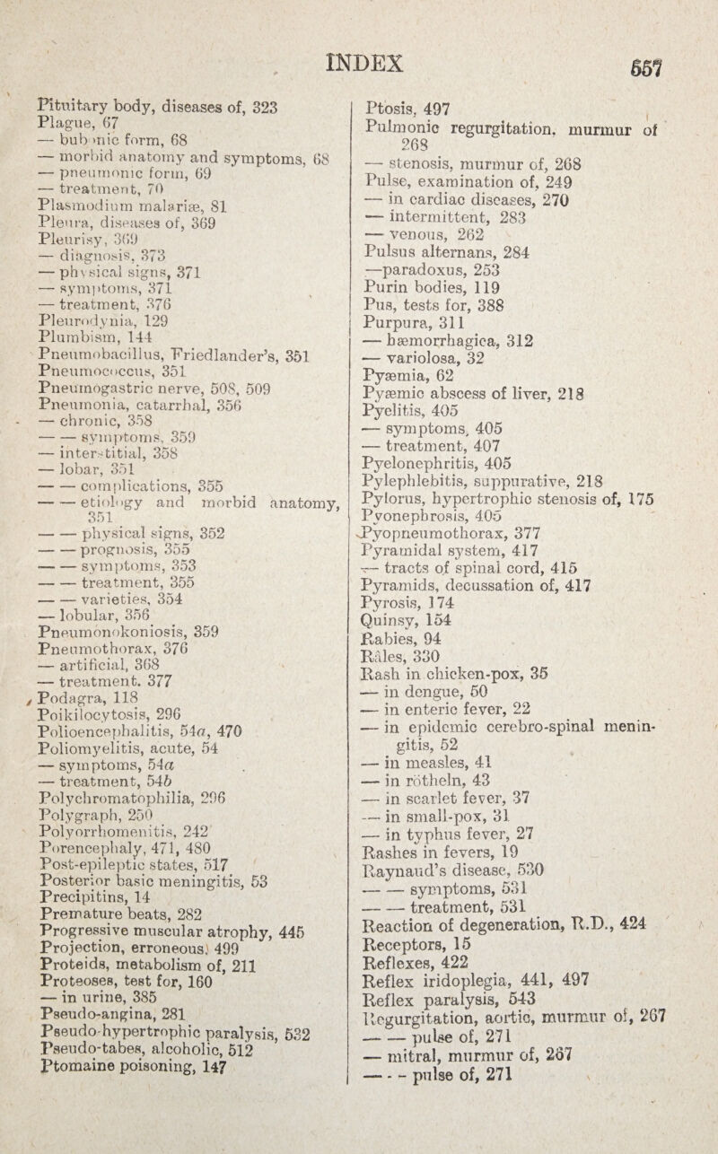 651 Pituitary body, diseases of, 323 Plague, 67 — bub mic form, 68 — morbid anatomy and symptoms, 68 — pneumonic form, 69 — treatment, 70 Plasmodium malarias, 81 Pleura, diseases of, 369 Pleurisy, 369 — diagnosis, 373 — physical signs, 371 — symptoms, 371 — treatment, 376 Pleurodynia, 129 Plumbism, 144 Pneumobacillus, Friedlander’s, 351 Pneumococcus, 351 Pneumogastric nerve, 508, 509 Pneumonia, catarrhal, 356 — chronic, 358 -symptoms, 359 — interstitial, 358 — lobar, 351 -complications, 355 — — etiology and morbid anatomy, 351 _ ■-physical signs, 352 -prognosis, 355 --symptoms, 353 -- treatment, 355 -varieties, 354 — lobular, 356 Pneumonokoniosis, 359 Pneumothorax, 376 — artificial, 368 —- treatment. 377 Podagra, 118 Poikilocytosis, 296 Polioencephalitis, 54a, 470 Poliomyelitis, acute, 54 —- symptoms, 54a — treatment, 545 Polychromatophilia, 296 Polygraph, 250 Polyorrhomenitis, 242 Porencephaly, 471, 480 Post-epileptic states, 517 Posterior basic meningitis, 53 Precipitins, 14 Premature beats, 282 Progressive muscular atrophy, 445 Projection, erroneous.* 499 Proteids, metabolism of, 211 Proteoses, teBt for, 160 — in urine, 385 Pseudo-angina, 281 Pseudo-hypertrophic paralysis, 532 Pseudo-tabes, alcoholic, 512 Ptomaine poisoning, 14? Ptosis, 497 Pulmonic regurgitation, murmur ol 268 — stenosis, murmur of, 268 Pulse, examination of, 249 — in cardiac diseases, 270 — intermittent, 283 — venous, 262 Pulsus alternans, 284 —paradoxus, 253 Purin bodies, 119 Pus, tests for, 388 Purpura, 311 — hsemorrhagiea, 312 — variolosa, 32 Pyaemia, 62 Pysemic abscess of liver, 218 Pyelitis, 405 — symptoms, 405 -— treatment, 407 Pyelonephritis, 405 Pylephlebitis, suppurative, 218 Pylorus, hypertrophic stenosis of, 175 Pyonephrosis, 4Qo vpyopneuraothorax, 377 Pyramidal system, 417 — tracts of spinal cord, 415 Pyramids, decussation of, 417 Pyrosis, 174 Quinsy, 154 Rabies, 94 Rales, 330 Rash in chicken-pox, 35 — in dengue, 50 — in enteric fever, 22 — in epidemic cerebro-spinal menin¬ gitis, 52 — in measles, 41 — in rotheln, 43 — in scarlet fever, 37 — in small-pox, 31 —- in typhus fever, 27 Rashes in fevers, 19 Raynaud’s disease, 530 -symptoms, 531 — — treatment, 531 Reaction of degeneration, R.D., 424 Receptors, 15 Reflexes, 422 Reflex iridoplegia, 441, 497 Reflex paralysis, 543 Regurgitation, aortic, murmur of, 267 — — pulse of, 271 — mitral, murmur of, 257