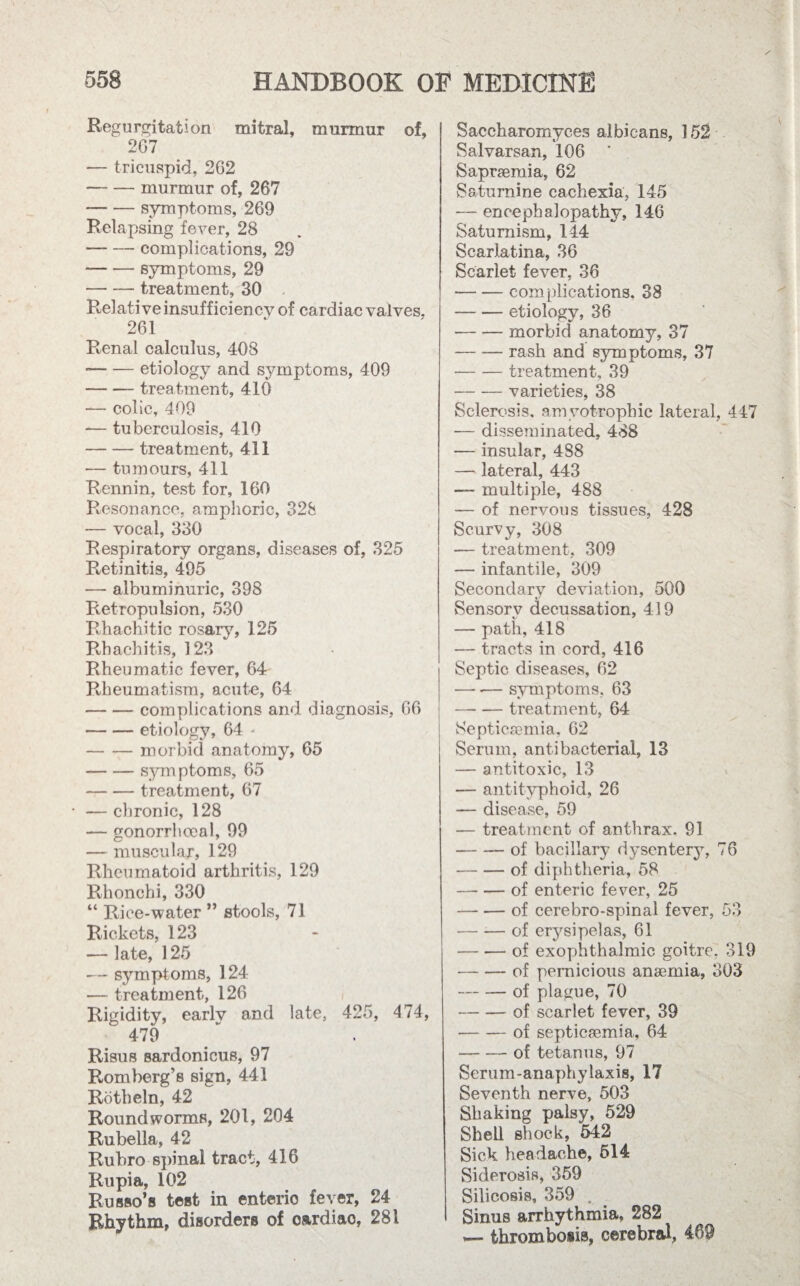 Regurgitation mitral, murmur of, 267 — tricuspid, 262 --murmur of, 267 --symptoms, 269 Relapsing fever, 28 -complications, 29 --symptoms, 29 -treatment, 30 Relative insufficiency of cardiac valves, 261 Renal calculus, 408 --etiology and symptoms, 409 --treatment, 410 — colic, 409 — tuberculosis, 410 -treatment, 411 — tumours, 411 Rennin, test for, 160 Resonance, amphoric, 328 — vocal, 330 Respiratory organs, diseases of, 325 Retinitis, 495 — albuminuric, 398 Retropulsion, 530 Rhachitic rosary, 125 Rhachitis, 123 Rheumatic fever, 64 Rheumatism, acute, 64 -complications and diagnosis, 66 -etiology, 64 - -morbid anatomy, 65 -symptoms, 65 -treatment, 67 — chronic, 128 — gonorrhoeal, 99 — muscular, 129 Rheumatoid arthritis, 129 Rhonchi, 330 “ Rice-water ” stools, 71 Rickets, 123 — late, 125 — symptoms, 124 — treatment, 126 Rigidity, earlv and late, 425, 474, 479 Risus sardonicus, 97 Romberg’s sign, 441 Rotheln, 42 Roundworms, 201, 204 Rubella, 42 Rubro spinal tract, 416 Rupia, 102 Russo’s test in enteric fever, 24 Rhythm, disorders of o&rdiao, 281 Saccharomyces albicans, 152 Salvarsan, 106 ' Sapraemia, 62 Saturnine cachexia, 145 — encephalopathy, 146 Saturnism, 144 Scarlatina, 36 Scarlet fever, 36 -complications, 38 -etiology, 36 -morbid anatomy, 37 -rash and symptoms, 37 -treatment, 39 -varieties, 38 Sclerosis, amyotrophic lateral, 447 — disseminated, 488 — insular, 488 — lateral, 443 — multiple, 488 — of nervous tissues, 428 Scurvy, 308 — treatment, 309 —- infantile, 309 Secondary deviation, 500 Sensory decussation, 419 — path, 418 — tracts in cord, 416 Septic diseases, 62 —* -— symptoms, 63 —- — treatment, 64 Septicaemia. 62 Serum, antibacterial, 13 — antitoxic, 13 — antityphoid, 26 — disease, 59 — treatment of anthrax, 91 -of bacillary dysentery, 76 -of diphtheria, 58 -of enteric fever, 25 -of cerebro-spinal fever, 53 -of erysipelas, 61 -of exophthalmic goitre. 319 -of pernicious anaemia, 303 -of plague, 70 -of scarlet fever, 39 -of septicaemia, 64 -of tetanus, 97 Serum-anaphylaxis, 17 Seventh nerve, 503 Shaking palsy, 529 Shell shock, 542 Sick headache, 514 Siderosis, 359 Silicosis, 359 . . Sinus arrhythmia, 282 i— thrombosis, cerebral, 469