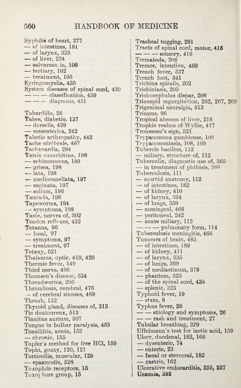 Syphilis of heart, 277 — of intestines, 181 — of larynx, 335 — of liver, 224 — salvarsan in, 106 — tertiary, 102 — treatment, 105 Syringomyelia, 435 System diseases of spinal cord, 439 -classification, 439 -diagnosis, 451 Tabardillo, 26 Tabes, diabetic, 137 — dorsalis, 439 — mesenteric a, 242 Tabetic arthropathy, 442 Tache cerebrale, 467 Tachycardia, 284 Taenia cucurbitina, 196 — echinococcus, 199 — grisea, 198 -— lata, 198 — mediocanellata, 197 — saginata, 197 —- solium, 196 Tseniada, 196 Tapeworms, 194 — - symptoms, 198 Taste, nerves of, 502 Tendon reflexes, 432 Tetanus, 96 — local, 97 — symptoms, 97 — treatment, 97 Tetany, 521 Thalamus, optic, 419, 420 Thermio fever, 149 Third nerve, 496 Thomsen’s disease, 534 Threadworms, 205 Thrombosis, cerebral, 476 -* of cerebral sinuses, 469 Thrush, 152 Thyroid gland, diseases of, 313 Tic douloureux, 513 Tinnitus aurium, 507 Tongue in bulbar paralysis, 453 Tonsillitis, acute, 153 — chronic, 155 Topfer’s method for free HC1, 159 Tophi, gouty, 120, 121 Torticollis, muscular, 129 — spasmodic, 528 Toxophilc receptors, 15 Toxoj bore group, 15 Traoheal tugging, 291 Tracts of spinal cord, motor, 415 — -sensory, 416 Trematoda, 208 Tremor, intention, 489 Trench fever, 537 Trench foot, 541 Trichina spiralis, 202 Trichiniasis, 203 Trichocephalus dispar, 206 Tricuspid regurgitation, 262, 267, 269 Trigeminal neuralgia, 513 Trismus. 96 Tropical abscess of liver, 218 Trophic realms of Wyllie, 417 Trousseau’s sign, 521 Trypanosoma gambiense, 109 Trypanosomiasis, 108, 109 Tubercle bacillus, 112 — miliary, structure of, 112 Tuberculin, diagnostic use of, 365 — in treatment of phthisis, 366 Tuberculosis, 111 — morbid anatomy, 112 — of intestines, 182 — of kidney, 410 — of larynx, 334 — of lungs, 359 — meningeal, 466 — peritoneal, 242 — acute miliary, 113 -pulmonary form, 114 Tuberculosis meningitis, 466 Tumours of brain, 483 — of intestines, 189 — of kidney, 411 — of larynx, 335 — of lungs, 369 — of mediastinum, 378 — phantom, 523 — of the spinal cord, 438 — splenic, 323 Typhoid fever, 19 — state, 8 Typhus fever, 26 -etiology and symptoms, 26 -rash and treatment, 27 Tubular breathing, 329 Uffelmann’s test for lactic acid, 159 Ulcer, duodenal, 162, 166 — dysenteric, 74 — enteric, 23 — fseoal or stercoral, 182 — gastric, 162 Ulcerative endocarditis, 255, 257 Urscmia, 392