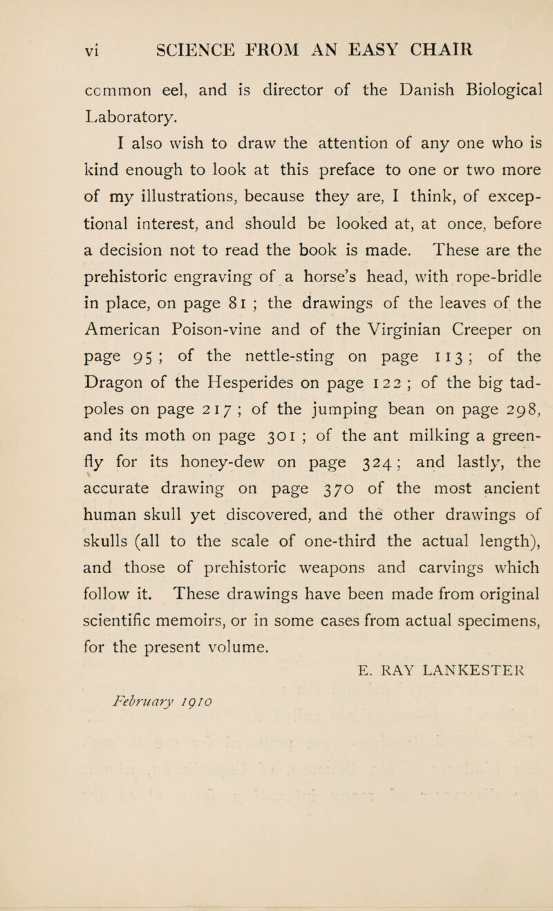 common eel, and is director of the Danish Biological Laboratory. I also wish to draw the attention of any one who is kind enough to look at this preface to one or two more of my illustrations, because they are, I think, of excep¬ tional interest, and should be looked at, at once, before a decision not to read the book is made. These are the prehistoric engraving of a horse’s head, with rope-bridle in place, on page 81 ; the drawings of the leaves of the American Poison-vine and of the Virginian Creeper on page 95; of the nettle-sting on page 113 ; of the Dragon of the Hesperides on page 122 ; of the big tad¬ poles on page 217 ; of the jumping bean on page 298, and its moth on page 301 ; of the ant milking a green¬ fly for its honey-dew on page 324; and lastly, the accurate drawing on page 370 of the most ancient human skull yet discovered, and the other drawings of skulls (all to the scale of one-third the actual length), and those of prehistoric weapons and carvings which follow it. These drawings have been made from original scientific memoirs, or in some cases from actual specimens, for the present volume. E. RAY LANKESTER February igio