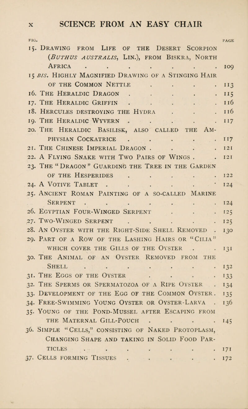 FIG. 15. Drawing from Life of the Desert Scorpion {Burn us australis, Lin.), from Biskra, North Africa ....... 15 bis. Highly Magnified Drawing of a Stinging Hair of the Common Nettle . 16. The Heraldic Dragon . 17. The Heraldic Griffin . 18. Hercules destroying the Hydra 19. The Heraldic Wyvern . 20. The Heraldic Basilisk, also called the Am- physian Cockatrice . 21. The Chinese Imperial Dragon . 22. A Flying Snake with Two Pairs of Wings . 23. The “ Dragon ” Guarding the Tree in the Garden of the Hesperides . 24. A Votive Tablet ...... .25. Ancient Roman Painting of a so-called Marine Serpent ....... 26. Egyptian Four-Winged Serpent 27. Two-Winged Serpent ..... 28. An Oyster with the Right-Side Shell Removed . 29. Part of a Row of the Lashing Hairs or “Cilia” WHICH COVER THE GlLLS OF THE OYSTER 30. The Animal of an Oyster Removed from the Shell ....... 31. The Eggs of the Oyster .... 32. The Sperms or Spermatozoa of a Ripe Oyster 33. Development of the Egg of the Common Oyster . 34. Free-Swimming Young Oyster or Oyster-Larva . 35. Young of the Pond-Mussel after Escaping from the Maternal Gill-Pouch .... 36. Simple “Cells,” consisting of Naked Protoplasm, Changing Shape and taking in Solid Food Par¬ ticles ....... 37. Cells forming Tissues ..... PAGE 109 113 US 116 116 117 117 121 121 122 124 124 125 125 130 131 132 133 134 J35 136 i45 171 172