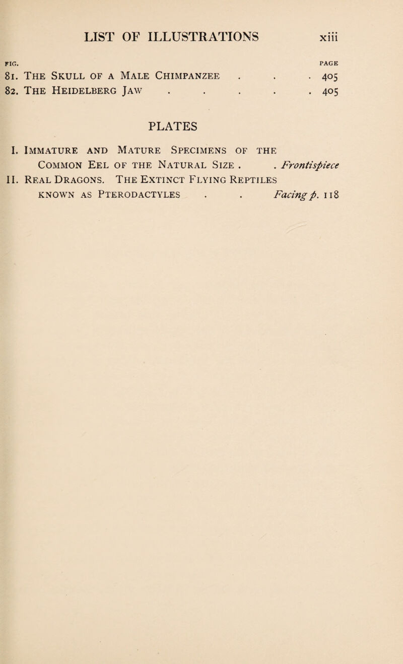 fig. page 81. The Skull of a Male Chimpanzee . . -405 82. The Heidelberg Jaw . . . . .405 PLATES I. Immature and Mature Specimens of the Common Eel of the Natural Size . . Frontispiece II. Real Dragons. The Extinct Flying Reptiles known as Pterodactyles . . Facing p. 118