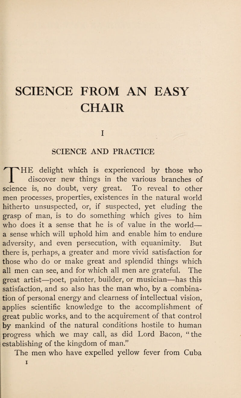 SCIENCE FROM AN EASY CHAIR i SCIENCE AND PRACTICE HE delight which is experienced by those who X discover new things in the various branches of science is, no doubt, very great. To reveal to other men processes, properties, existences in the natural world hitherto unsuspected, or, if suspected, yet eluding the grasp of man, is to do something which gives to him who does it a sense that he is of value in the world— a sense which will uphold him and enable him to endure adversity, and even persecution, with equanimity. But there is, perhaps, a greater and more vivid satisfaction for those who do or make great and splendid things which all men can see, and for which all men are grateful. The great artist—poet, painter, builder, or musician—has this satisfaction, and so also has the man who, by a combina¬ tion of personal energy and clearness of intellectual vision, applies scientific knowledge to the accomplishment of great public works, and to the acquirement of that control by mankind of the natural conditions hostile to human progress which we may call, as did Lord Bacon, “ the establishing of the kingdom of man.” The men who have expelled yellow fever from Cuba