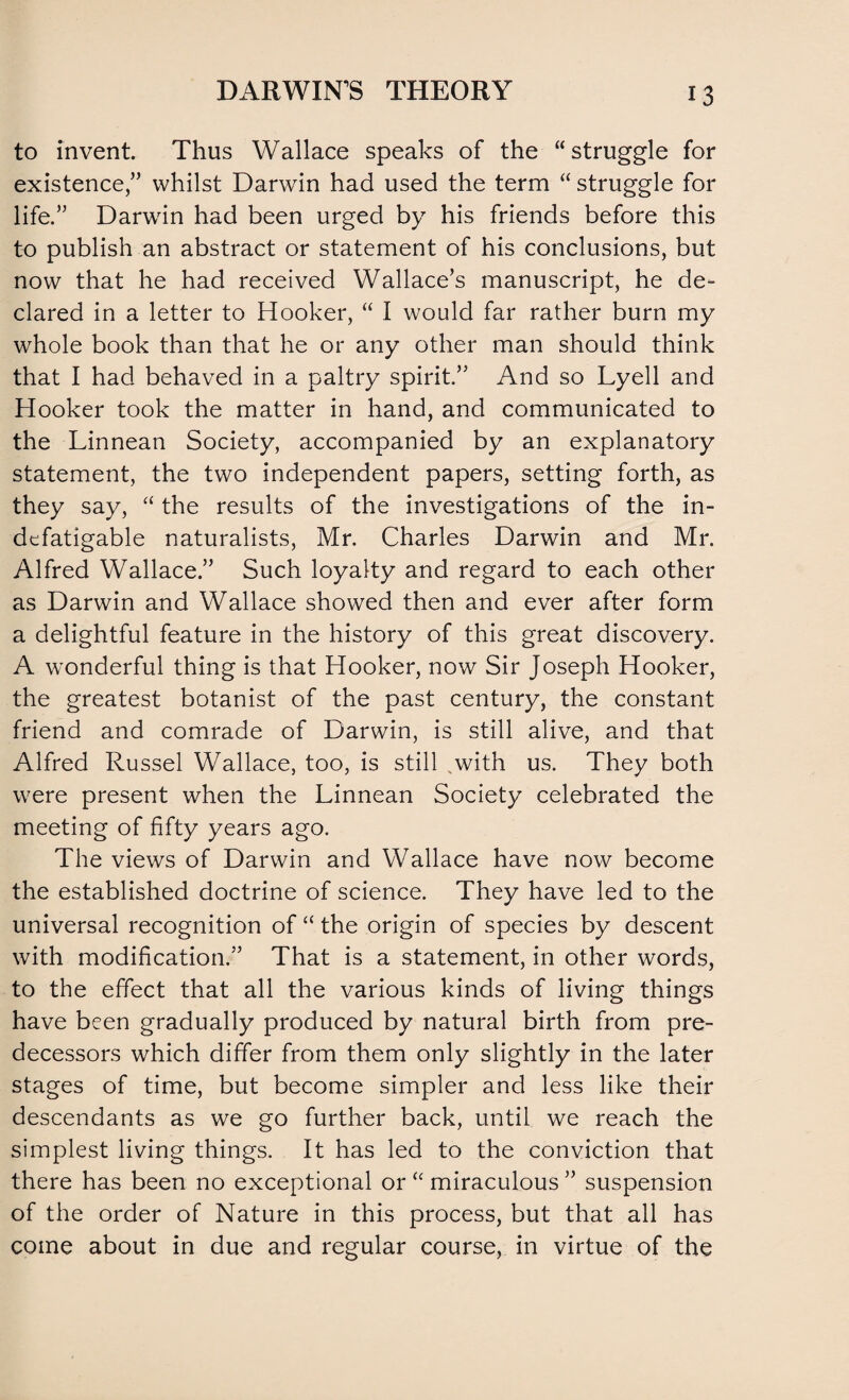 to invent. Thus Wallace speaks of the “struggle for existence,” whilst Darwin had used the term “ struggle for life.” Darwin had been urged by his friends before this to publish an abstract or statement of his conclusions, but now that he had received Wallace’s manuscript, he de¬ clared in a letter to Hooker, “ I would far rather burn my whole book than that he or any other man should think that I had behaved in a paltry spirit.” And so Lyell and Hooker took the matter in hand, and communicated to the Linnean Society, accompanied by an explanatory statement, the two independent papers, setting forth, as they say, “ the results of the investigations of the in¬ defatigable naturalists, Mr. Charles Darwin and Mr. Alfred Wallace.” Such loyalty and regard to each other as Darwin and Wallace showed then and ever after form a delightful feature in the history of this great discovery. A wonderful thing is that Hooker, now Sir Joseph Hooker, the greatest botanist of the past century, the constant friend and comrade of Darwin, is still alive, and that Alfred Russel Wallace, too, is still with us. They both were present when the Linnean Society celebrated the meeting of fifty years ago. The views of Darwin and Wallace have now become the established doctrine of science. They have led to the universal recognition of “ the origin of species by descent with modification.” That is a statement, in other words, to the effect that all the various kinds of living things have been gradually produced by natural birth from pre¬ decessors which differ from them only slightly in the later stages of time, but become simpler and less like their descendants as we go further back, until we reach the simplest living things. It has led to the conviction that there has been no exceptional or “miraculous” suspension of the order of Nature in this process, but that all has come about in due and regular course, in virtue of the