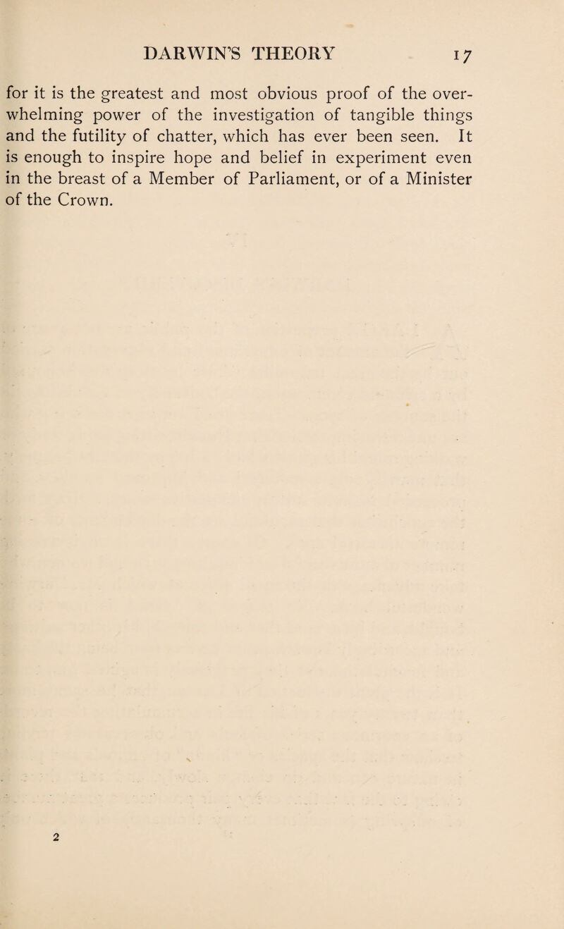 for it is the greatest and most obvious proof of the over¬ whelming power of the investigation of tangible things and the futility of chatter, which has ever been seen. It is enough to inspire hope and belief in experiment even in the breast of a Member of Parliament, or of a Minister of the Crown.